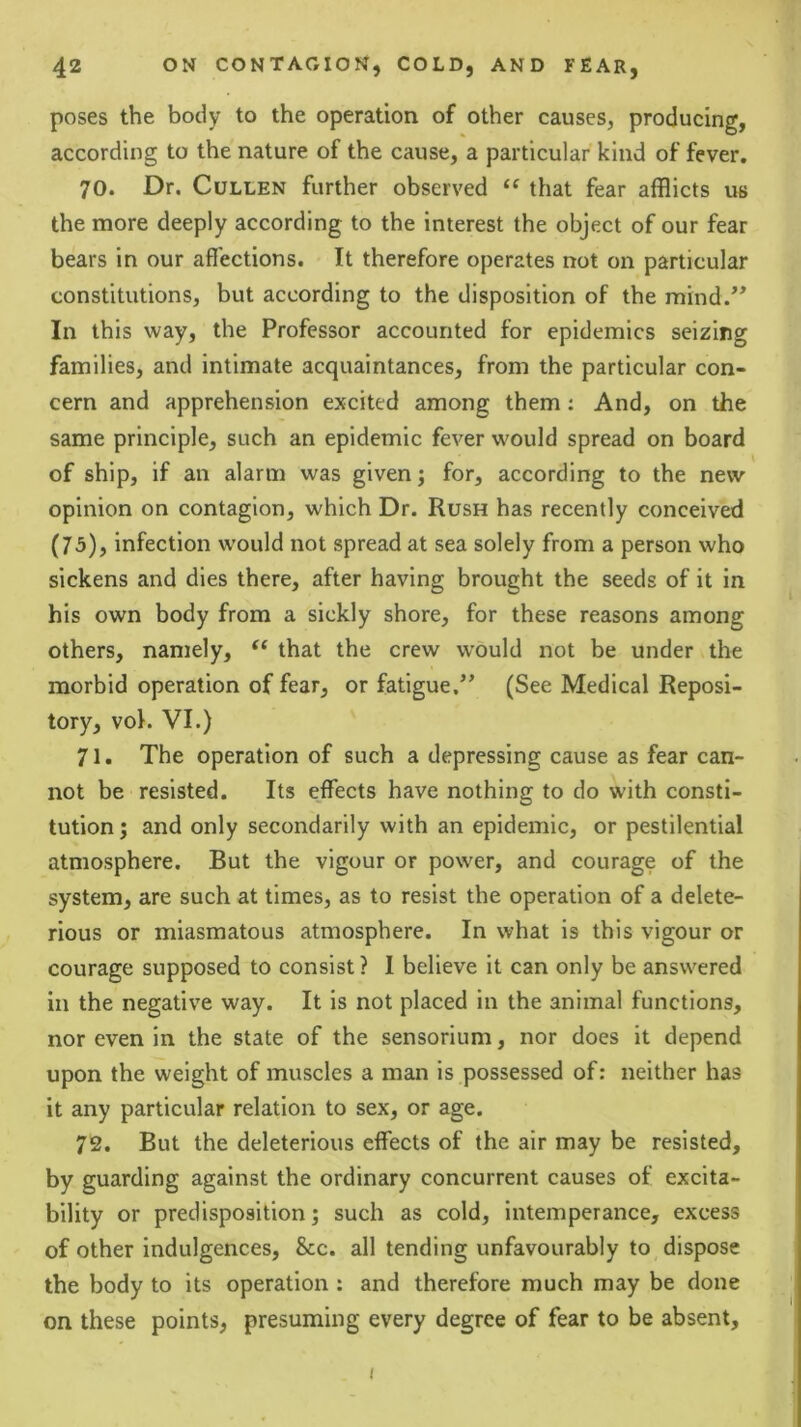 poses the body to the operation of other causes, producing, according to the nature of the cause, a particular kind of fever. 70. Dr. Cullen further observed that fear afflicts us the more deeply according to the interest the object of our fear bears in our affections. It therefore operates not on particular constitutions, but according to the disposition of the mind.” In this way, the Professor accounted for epidemics seizing families, and intimate acquaintances, from the particular con- cern and apprehension excited among them; And, on the same principle, such an epidemic fever would spread on board of ship, if an alarm was given; for, according to the new opinion on contagion, which Dr. Rush has recently conceived (73), infection would not spread at sea solely from a person who sickens and dies there, after having brought the seeds of it in his own body from a sickly shore, for these reasons among others, namely, that the crew would not be under the morbid operation of fear, or fatigue.” (See Medical Reposi- tory, voK VI.) 71. The operation of such a depressing cause as fear can- not be resisted. Its effects have nothing to do with consti- tution ; and only secondarily with an epidemic, or pestilential atmosphere. But the vigour or power, and courage of the system, are such at times, as to resist the operation of a delete- rious or miasmatous atmosphere. In what is this vigour or courage supposed to consist? I believe it can only be answered in the negative way. It is not placed in the animal functions, nor even in the state of the sensorium, nor does it depend upon the weight of muscles a man is possessed of: neither has it any particular relation to sex, or age. 72. But the deleterious effects of the air may be resisted, by guarding against the ordinary concurrent causes of excita- bility or predisposition 5 such as cold, intemperance, excess of other indulgences. See. all tending unfavourably to dispose the body to its operation : and therefore much may be done on these points, presuming every degree of fear to be absent. i