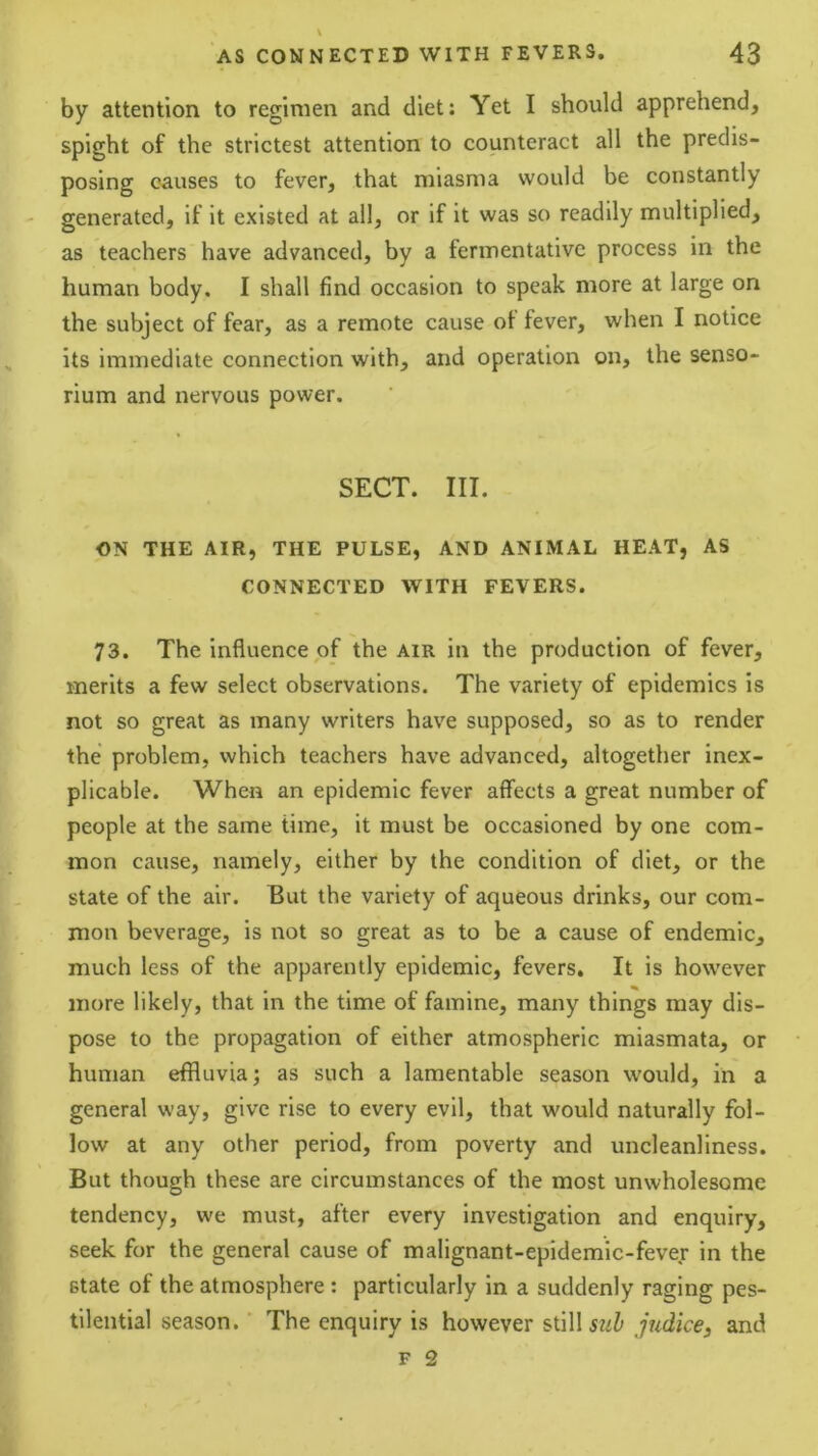 by attention to regimen and diet: Yet I should apprehend, spight of the strictest attention to counteract all the predis- posing causes to fever, that miasma would be constantly generated, if it existed at all, or if it was so readily multiplied, as teachers have advanced, by a fermentative process in the human body. I shall find occasion to speak more at large on the subject of fear, as a remote cause ot fever, when I notice its immediate connection with, and operation on, the senso- rium and nervous power. SECT. III. ON THE AIR, THE PULSE, AND ANIMAL HEAT, AS CONNECTED WITH FEVERS. 73. The influence of the air in the production of fever, merits a few select observations. The variety of epidemics is not so great as many writers have supposed, so as to render the problem, which teachers have advanced, altogether inex- plicable. When an epidemic fever affects a great number of people at the same time, it must be occasioned by one com- mon cause, namely, either by the condition of diet, or the state of the air. But the variety of aqueous drinks, our com- mon beverage, is not so great as to be a cause of endemic, much less of the apparently epidemic, fevers. It is however more likely, that in the time of famine, many things may dis- pose to the propagation of either atmospheric miasmata, or human effluvia; as such a lamentable season would, in a general way, give rise to every evil, that would naturally fol- low at any other period, from poverty and uncleanliness. But though these are circumstances of the most unwholesome tendency, we must, after every investigation and enquiry, seek for the general cause of malignant-epidemic-fever in the state of the atmosphere : particularly in a suddenly raging pes- tilential season.' The enquiry is however still judice, and