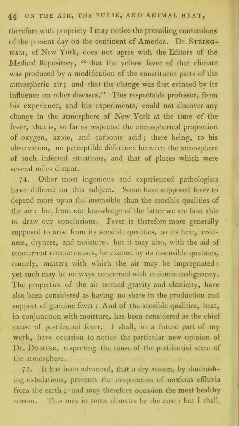 therefore with propriety I may notice the prevailing contentions of the present clay on the coritinent of America. Dr. String- ham, of New York, does not agree with the Editors of the Medical Repository, “ that the yellow fever of that climate was produced by a modification of the constituent parts of the atmospheric air; and that the change was first evinced by its influence on other diseases.” This respectable professor, from his experience, and his experiments, could not discover any change in the atmosphere of New York at the lime of the fever, that is, so far as respected the atmospherical proportion of oxygen, azote, and carbonic acid; there being, to his observation, no perceptible difference between the atmosphere of such infected situations, and that of places which were several miles distant, 74. Other most ingenious and experienced pathologists have differed on this subject. Some have supposed fever to depend more upon the insensible than the sensible qualities of the air: but from our knowledge of the latter we are best able to draw our conclusions. Fever is therefore more generally supposed to arise from its sensible qualities, as its heat, cold- ness, dryness, and moisture: but it may also, with the aid of concurrent remote causes, be excited by its insensible qualities, , namely, matters with which the air may be impregnated : vet such may be no wavs concerned with endemic malignancy. The properties of the air termed gravity and elasticity, hav'e also been considered as having no share in the production and support of genuine fever : And of the sensible qualities, heat, in conjunction with moisture, has been considered as the chief cause of pestilential fever. T shall, in a future part of my work, have occasion to notice the particular new opinion of Dr. Domier, respecting the cause of the pestilential state of the atmosphere. 75. It has been advanced, that a dry season, by diminish- ing exhalations, prevents the evaporation of noxious effluvia from the earth ; and may therefore occasion the most healthy season. This niav in some climates be the case: but I shall.