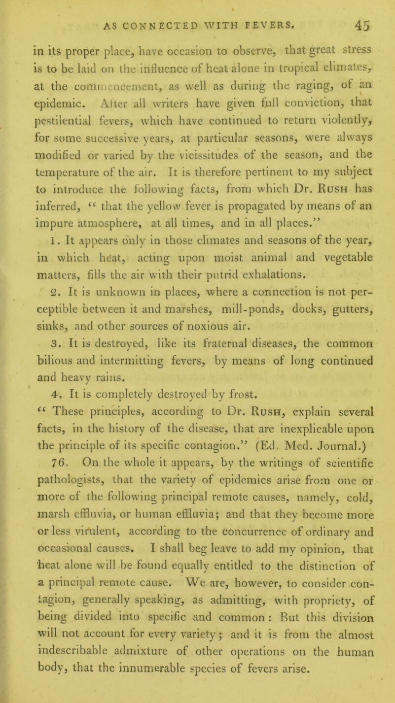 in its proper place, have occasion to observe, that great stress is to be hud on the influence of heat alone in tropical climates, at the comiuencenient, as well as during the raging, of an epidemic. Alter all writers have given full conviction, that pestilential fevers, which have continued to return violently, for some successive years, at particular seasons, were always modified or varied by the vicissitudes of the season, and the temperature of the air. It is therefore pertinent to my subject to introduce the following facts, from which Dr, Rush has inferred, “ that the yellow fever is propagated by means of an impure atmosphere, at all times, and in all places.” 1. It appears only in those climates and seasons of the year, in which heat, acting upon moist animal and vegetable matters, fills the air with their putrid exhalations. 2. It is unknown in places, where a connection is not per- ceptible between it and marshes, mill-ponds, docks, gutters, sinks, and other sources of noxious air. 3. It is destroyed, like its fraternal diseases, the common bilious and intermitting fevers, by means of long continued and heavy rains. 4. It is completely destroyed by frost. These principles, according to Dr. Rush, explain several facts, in the history of the disease, that are inexplicable upon the principle of its specific contagion.” (Ed, Med. Journal.) 76. On the whole it appears, by the writings of scientific pathologists, that the variety of epidemics arise from one or more of the following principal remote causes, namely, cold, marsh effluvia, or human effluvia; and that they become more or less vimlent, according to the concurrence of ordinary and occasional causes. I shall beg leave to add my opinion, that heat alone will be found equally entitled to the distinction of a principal remote cause. We arc, however, to consider con- tagion, generally speaking, as admitting, with propriety, of being divided into specific and common : But this division will not account for every variety; and it is from the almost indescribable admixture of other operations on the human body, that the innumerable species of fevers arise.