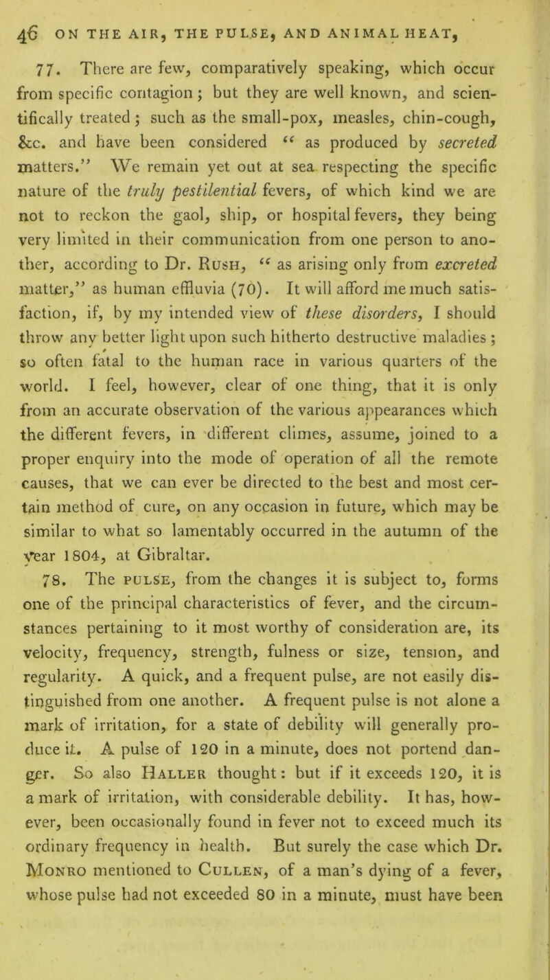 77. There are few, comparatively speaking, which occur from specific contagion; but they are well known, and scien- tifically treated ; such as the small-pox, measles, chin-cough, &c. and have been considered as produced by secreted matters.” We remain yet out at sea respecting the specific nature of the truly pestilential fevers, of which kind we are not to reckon the gaol, ship, or hospital fevers, they being very linn ted in their communication from one person to ano- ther, according to Dr. Rush, “ as arising only from excreted matter,” as human effluvia (70). It will afford me much satis- faction, if, by my intended view of these disorders, I should throw any better light upon such hitherto destructive maladies ; * so often fatal to the human race in various quarters of the world. I feel, however, clear of one thing, that it is only from an accurate observation of the various appearances which the different fevers, in different climes, assume, joined to a proper enquiry into the mode of operation of all the remote causes, that we can ever be directed to the best and most cer- tain method of cure, on any occasion in future, which may be similar to what so lamentably occurred in the autumn of the \’^ar 1804, at Gibraltar. 78. The PULSE, from the changes it is subject to, forms one of the principal characteristics of fever, and the circum- stances pertaining to it most worthy of consideration are, its velocity, frequency, strength, fulness or size, tension, and regularity. A quick, and a frequent pulse, are not easily dis- tinguished from one another. A frequent pulse is not alone a mark of irritation, for a state of debility will generally pro- duce it. A pulse of 120 in a minute, does not portend dan- ger. So also Haller thought: but if it exceeds 120, it is a mark of irritation, with considerable debility. It has, how- ever, been occasionally found in fever not to exceed much its ordinary frequency in health. But surely the case which Dr. Monro mentioned to Cullen, of a man’s dying of a fever, whose pulse had not exceeded 80 in a minute, must have been