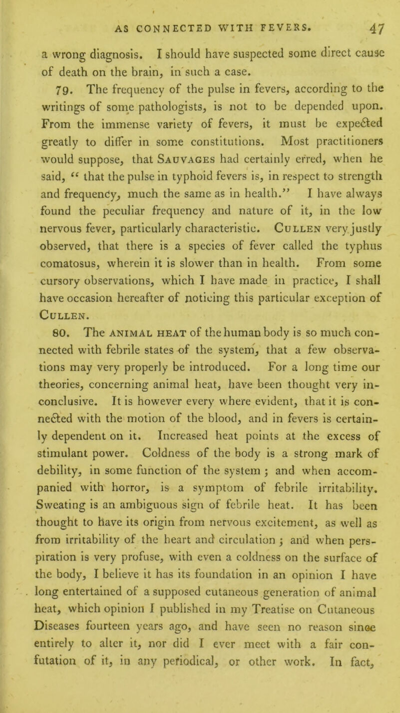 a wrong diagnosis. I should have suspected some direct cause of death on the brain, in such a case. 79. The frequency of the pulse in fevers, according to the writings of soine pathologists, is not to be depended upon. From the immense variety of fevers, it must be expected greatly to differ in some constitutions. Most practitioners would suppose, that Sauvages had certainly erred, when he said, that the pulse in typhoid fevers is, in respect to strength and frequency^ much the same as in health.” I have always found the peculiar frequency and nature of it, in the low nervous fever, particularly characteristic. Cullen very justly- observed, that there is a species of fever called the typhus comatosus, wherein it is slower than in health. From some cursory observations, which I have made in practice, I shall have occasion hereafter of noticing this particular exception of Cullen. 80. The ANIMAL HEAT of the human body is so much con- nected with febrile states of the system, that a few observa- tions may very properly be introduced. For a long time our theories, concerning animal heat, have been thought very in- conclusive. It is however every where evident, that it is con- nefted with the motion of the blood, and in fevers is certain- ly dependent on it. Increased heat points at the excess of stimulant power. Coldness of the body is a strong mark of debility, in some function of the system ; and when accom- panied with' horror, is a symptom of febrile irritability. Sweating is an ambiguous sign of febrile heat. It has been thought to have its origin from nervous excitement, as well as from irritability of the heart and circulation ; and when pers- piration is very profuse, with even a coldness on the surface of the body, I believe it has its foundation in an opinion I have long entertained of a supposed cutaneous generation of animal heat, which opinion I published in my Treatise on Cutaneous Diseases fourteen years ago, and have seen no reason sinoe entirely to alter it, nor did I ever meet with a fair con- futation of it, in any periodical, or other work. In fact.