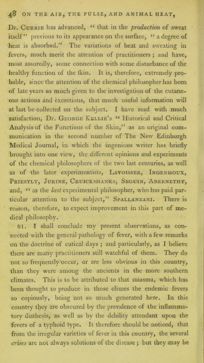 Dr. Currie has advanced, that in the production of sweat ' itself” previous to its appearance on the surface, a degree of heat is absorbed.” The variations of heat and sweating in fevers, much merit the attention of practitioners ; and have, most assLiredlv, some connection with some disturbance of the healthy function of the llcin. It is, therefore, extremely pro- bable, since the attention of the chemical philosopher has been of late years so much given to the investigation of the cutane- ous actions and excretions, that much useful information will at last be collected on the subject. I have read with much satisfaction, Dr. George Kellie’s Historical and Critical Analysis of the Functions of the Skin,” as an original com- munication in the second number of The New Edinburgh Medical Journal, in which the Ingenious writer has briefly brought into one view, the different opinions and experiments of the chemical philosophers of the two last centuries, as well as of the later experimentists, Lavoisier, Ingenhoux, Priestly, Jurine, Cruickshanks, Seguin, Abernethy, and, as the last experimental philosopher, who has paid par- ticular attention to the subject,” Spallanzani. There is ' reason, therefore, to expect improvement in this part of me- dical philosophy. 81. I shall conclude my present observations, as con- nected with the general pathology of fever, with a few remarks on the doctrine of cutical days ; and particularly, as I believe there are many practitioners still watchful of them. They do not so frequently'occur, or are less obvious in this country, than they were among the ancients in the more southern climates. This is to be attributed to that miasma, which has been thought to produce in those climes the endemic fevers so copiously, being not so much generated here. In this country they are obscured by the prevalence of the inflamma- tory diathesis, as well as by the debility attendant upon the fevers of a typhoid type. It therefore should be noticed, that from the irregular varieties of fever in this country, the several crises are not always solutions of the disease; but they may be
