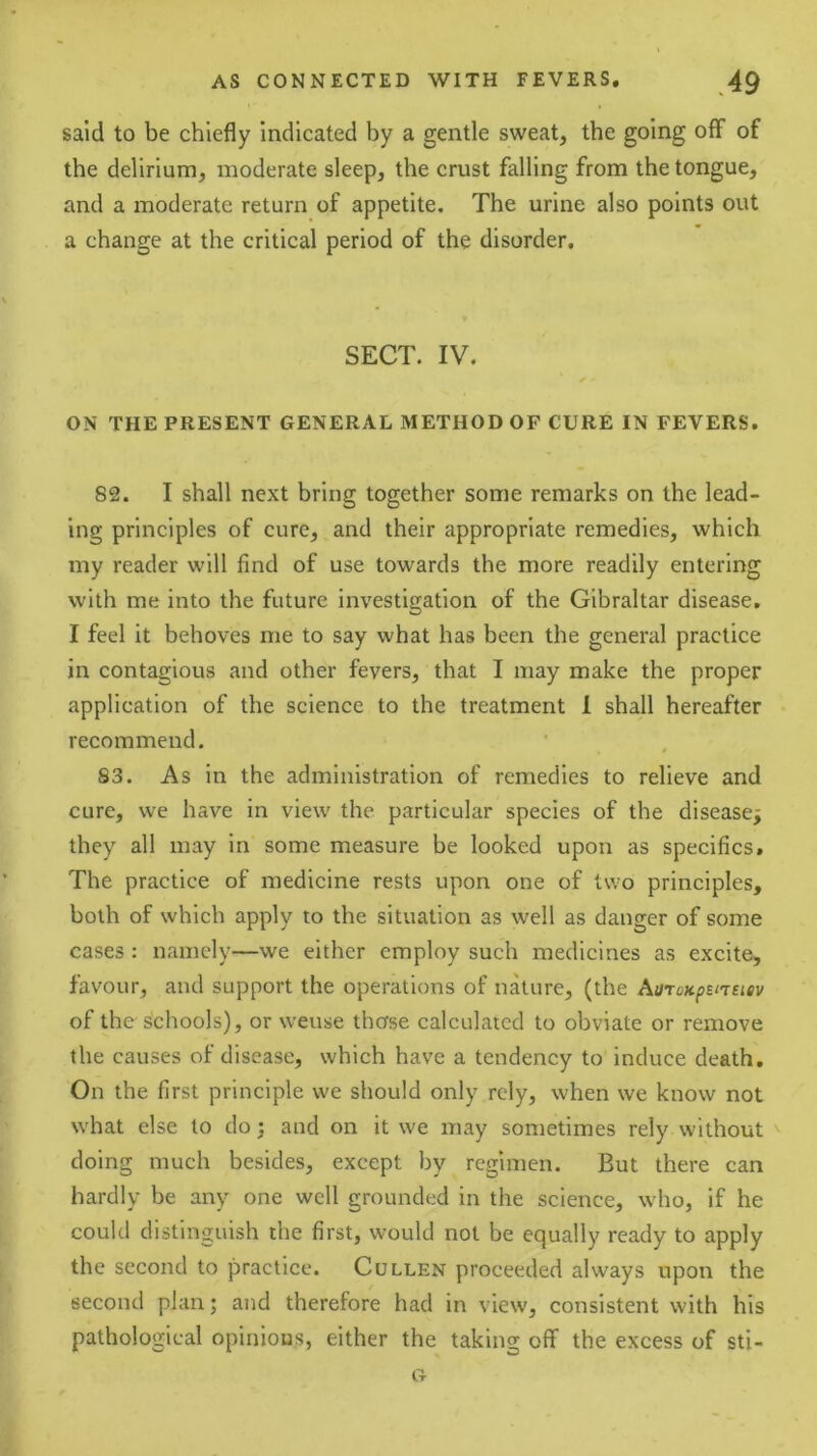 said to be chiefly Indicated by a gentle sweat, the going off of the delirium, moderate sleep, the crust falling from the tongue, and a moderate return of appetite. The urine also points out a change at the critical period of the disorder. SECT. IV. ON THE PRESENT GENERAL METHOD OF CURE IN FEVERS. 82. I shall next bring together some remarks on the lead- ing principles of cure, and their appropriate remedies, which my reader will find of use towards the more readily entering with me into the future investigation of the Gibraltar disease. I feel it behoves me to say what has been the general practice in contagious and other fevers, that I may make the proper application of the science to the treatment 1 shall hereafter recommend. 83. As in the administration of remedies to relieve and cure, we have in view the particular species of the disease^ they all may in some measure be looked upon as specifics. The practice of medicine rests upon one of two principles, both of which apply to the situation as well as danger of some cases : namely—we either employ such medicines as excite, favour, and support the operations of nature, (the AaroKpEUEiev of the Schools), or weuse those calculated to obviate or remove the causes of disease, which have a tendency to induce death. On the first principle we should only rely, when we know not what else to do 3 and on it we may sometimes rely without doing much besides, except by regimen. But there can hardly be any one well grounded in the science, who, if he could distinguish the first, would not be equally ready to apply the second to practice. Cullen proceeded always upon the second plan; and therefore had in view, consistent with his pathological opinious, either the taking off the excess of sti-