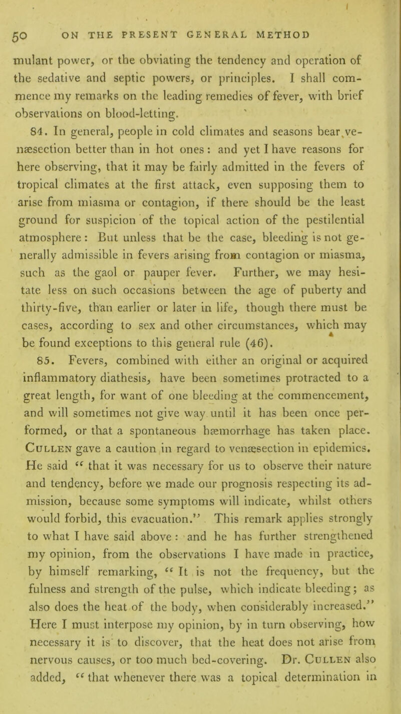 ( 50 ON THE PRESENT GENERAL METHOD mulant power, or the obviating the tendency and operation of the sedative and septic powers, or principles. I shall com- mence my remarks on the leading remedies of fever, with brief observations on blood-letting. 84. In general, people in cold climates and seasons bear^ve- naesection better than in hot ones: and yet I have reasons for here observing, that it may be fairly admitted in the fevers of tropical climates at the first attack, even supposing them to arise from miasma or contagion, if there should be the least ground for suspicion of the topical action of the pestilential atmosphere: But unless that be the case, bleeding is not ge- nerally admissible in fevers arising from contagion or miasma, such as the gaol or pauper fever. Further, we may hesi- tate less on such occasions between the age of puberty and thirty-five, than earlier or later in life, though there must be cases, according to sex and other circumstances, which may be found exceptions to this general rule (46). 85. Fevers, combined with either an original or acquired inflammatory diathesis, have been sometimes protracted to a great length, for want of one bleeding at the commencement, and will sometimes not give way until it has been once per- formed, or tliat a spontaneous hjemorrhage has taken place. Cullen gave a caution in regard to venteseclion in epidemics. He said that it was necessary for us to observe their nature and tendency, before we made our prognosis respecting its ad- mission, because some symptoms w'ill indicate, whilst others would forbid, this evacuation.” This remark applies strongly to what I have said above: and he has further strengthened my opinion, from the observations I have made in practice, by himself remarking, “ It is not the frequency, but the fulness and strength of the pulse, which indicate bleeding; as also does the heat of the body, when considerably increased.” Here I must interpose my opinion, by in turn observing, how necessary it is to discover, that the heat does not arise from nervous causes, or too much bcd-covering. Dr. Cullen also added, that whenever there was a topical determination in