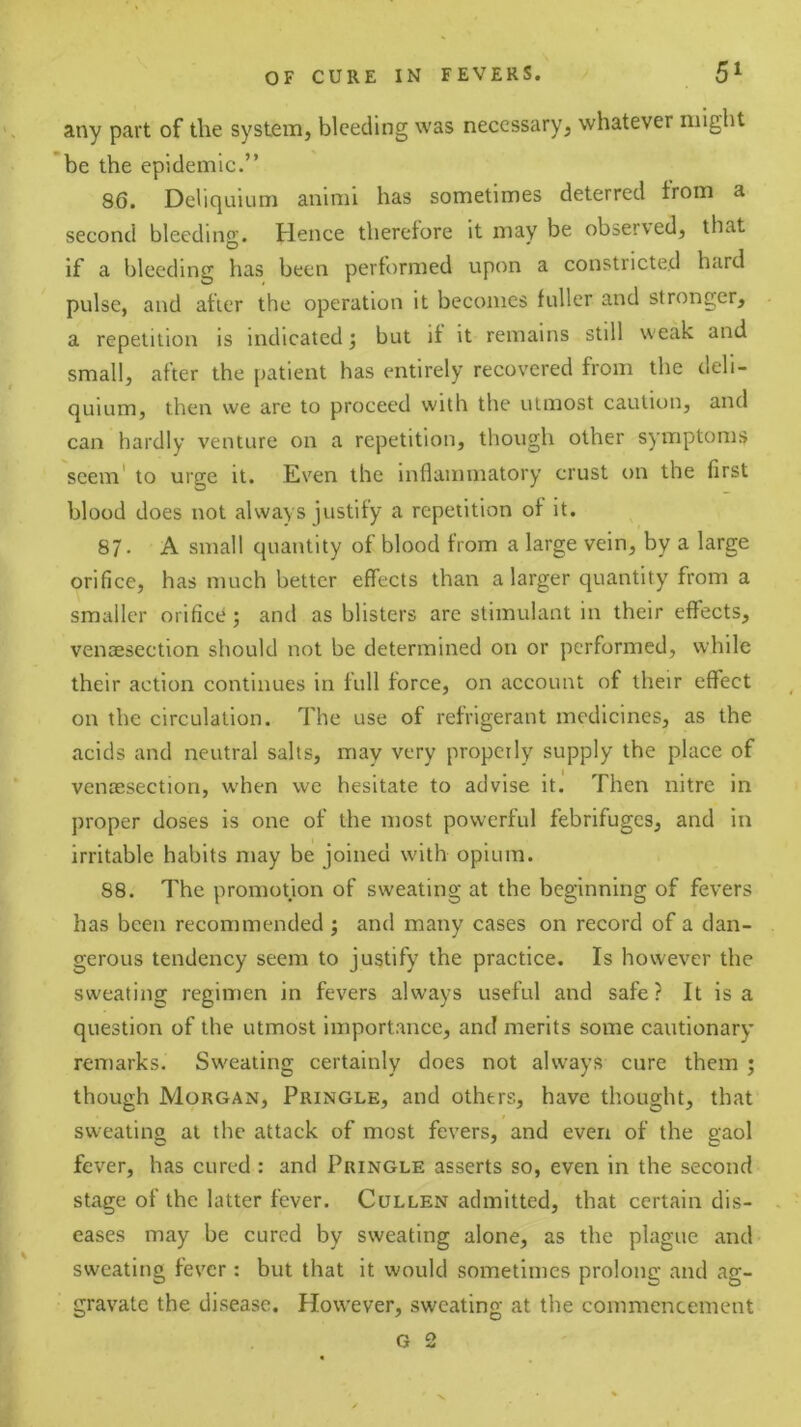 any part of the system, bleeding was necessary, whatever might *be the epidemic.” 86. Deliquium animi has sometimes deterred from a second bleeding. Hence therefore it may be observed, that if a bleeding has been performed upon a constricted hard pulse, and after the operation it becomes fuller and stronger, a repetition is indicated 5 but if it remains still weak and small, after the patient has entirely recovered from the deli- quium, then we are to proceed with the utmost caution, and can hardly venture on a repetition, though other symptoms seem' to urge it. Even the inflammatory crust on the first blood does not always justify a repetition of it. 87. A small quantity of blood from a large vein, by a large orifice, has much better effects than a larger quantity from a smaller orifice ; and as blisters are stimulant in their effects, venaesection should not be determined on or performed, while their action continues in full force, on account of their effect on the circulation. The use of refrigerant medicines, as the acids and neutral salts, may very properly supply the place of venossection, when we hesitate to advise it. Then nitre in proper doses is one of the most powerful febrifuges, and in irritable habits may be joined with opium. 88. The promotion of sweating at the beginning of fevers has been recommended j and many cases on record of a dan- gerous tendency seem to justify the practice. Is however the sweating regimen in fevers always useful and safe? It is a question of the utmost importance, and merits some cautionary remarks. Sweating certainly does not always cure them ; though Morgan, Pringle, and others, have thought, that sweating at the attack of most fevers, and even of the gaol fever, has cured : and Pringle asserts so, even in the second stage of the latter fever. Cullen admitted, that certain dis- eases may be cured by sweating alone, as the plague and sweating fever: but that it would sometimes prolong and ag- gravate the disease. However, sweating at the commencement G 2