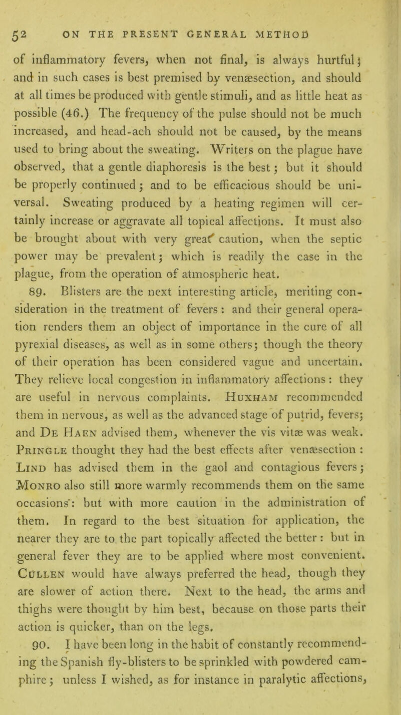 of inflammatory fevers, w'hen not final, is always hurtful} and in such cases is best premised by venaesection, and should at all times be produced with gentle stimuli, and as little heat as possible (4b.) The frequency of the pulse should not be much increased, and head-ach should not be caused, by the means used to bring about the sweating. Writers on the plague have observed, that a gentle diaphoresis is the best; but it should be properly continued ; and to be efficacious should be uni- versal. Sweating produced by a heating regimen will cer- tainly increase or aggravate all topical affections. It must also be brought about with very great' caution, when the septic power may be prevalent; which is readily the case in the plague, from the operation of atmospheric heat. 89. Blisters are the next interesting article, meriting con- sideration in the treatment of fevers : and their general opera- tion renders them an object of importance in the cure of all pyrexial diseases, as well as in some others; though the theory of their operation has been considered vague and uncertain. They reliev’e local congestion in inflammatory affections: they are useful in nervous complaints. Huxham recommended them in nervous, as well as the advanced stage of putrid, fevers; and De Haen advised them, whenever the vis vitae was weak. Pringle thought they had the best effects after ventesection : Lind has advised them in the gaol and contagious fevers; Monro also still more warmly recommends them on the same occasions': but with more caution in the administration of them. In regard to the best situation for application, the nearer they are to the part topically affected the better: but in general fever they are to be applied where most convenient. Cullen would have always preferred the head, though they are slower of action there. Next to the head, the arms and thighs were thought by him best, because on those parts their action is quicker, than on the legs. 90. I have been long in the habit of constantly recommend- ing the Spanish fly-blisters to besprinkled with powdered cam- phire; unless I wished, as for instance in paralytic affections,