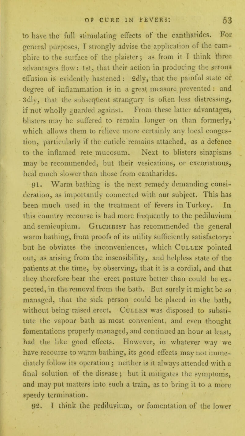 to have the full stimulating effects of the cantharidcs. For general purposes, I strongly advise the application of the cam- phire to the surface of the plaister j as from it I think three advanta2;es flow: 1st, that their action in producing the serous effusion is evidently hastened : 2dly, that the painful state or degree of inflammation is in a great measure prevented : and 3dly, that the subsequent strangury is often less distressing, if not wholly guarded against. From these latter advantages, blisters may be suffered to remain longer on than formerly, which allows them to relieve more certainly any local conges- tion, particularly if the cuticle remains attached, as a defence to the inflamed rete mucosum. Next to blisters sinapisms may be recommended, but their vesications, or excoriations, heal much slower than those from cantharides. 91. Warm bathing is the next remedy demanding consi- deration, as imjX)rtantly connected with our subject. This has been much used in the treatment of fevers in Turkey. In this country recourse is had more frequently to the pediluvium and semicupium. Gilchrist has recommended the general warm bathing, from proofs of its utility sufficiently satisfactory: but he obviates the inconveniences, which Cullen pointed out, as arising from the insensibility, and helpless state of the patients at the time, by observing, that it is a cordial, and that they therefore bear the erect posture better than could be ex- pected, in the removal from the bath. But surely it might be so managed, that the sick person could be placed in -the bath, without being raised erect. Cullen was disposed to substi- tute the vapour bath as most convenient, and even thought fomentations properly managed, and continued an hour at least, had the like good effects. However, in whatever way we have recourse to warm bathing, its good effects may not imme- diately follow its operation ; neither is it always attended witli a final solution of the disease; but it mitigates the symptoms, and may put matters into such a train, as to bring it to a more speedy termination. ' 92. I think the pediluvium, or fomentation of the lower