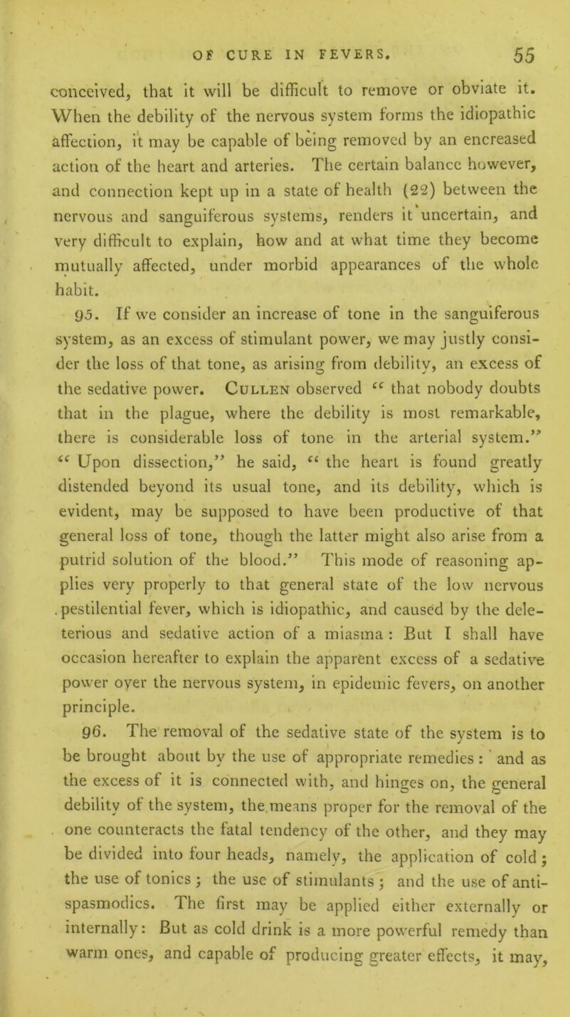 conceived, that it will be difficult to remove or obviate it. When the debility of the nervous system forms the idiopathic affection, it may be capable of being removed by an encreased action of the heart and arteries. The certain balance however, and connection kept up in a state of health (22) between the nervous and sanguiferous systems, renders it uncertain, and very difficult to explain, how and at what time they become mutually affected, under morbid appearances of the whole habit. 05. If we consider an increase of tone in the sanguiferous system, as an excess of stimulant power, we may justly consi- der the loss of that tone, as arising from debility, an excess of the sedative power. Cullen observed that nobody doubts that in the plague, where the debility is most remarkable, there is considerable loss of tone in the arterial system. Upon dissection,” he said, “ the heart is found greatly distended beyond its usual tone, and its debility, which is evident, may be supposed to have been productive of that general loss of tone, though the latter might also arise from a putrid solution of the blood.” This mode of reasoning ap- plies very properly to that general state of the low nervous .pestilential fever, which is idiopathic, and caused by the dele- terious and sedative action of a miasma : But I shall have occasion hereafter to explain the apparent excess of a sedative power oyer the nervous system, in epidemic fevers, on another principle. 96. The removal of the sedative state of the system is to be brought about by the use of appropriate remedies :' and as the excess of it is connected with, and hinges on, the general debility of the system, the means proper for the removal of the one counteracts the fatal tendency of the other, and they may be divided into four heads, namely, the application of cold; the use of tonics j the use of stimulants ; and the use of anti- spasmodics. The first may be applied either externally or internally: But as cold drink is a more powerful remedy than warm ones, and capable of producing greater effects, it may.