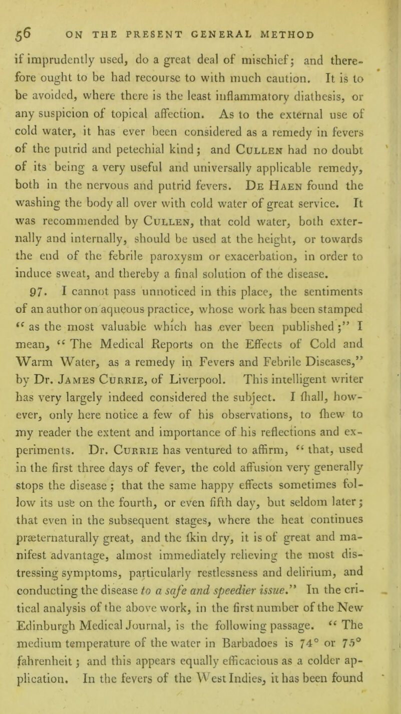 if imprudently used, do a great deal of mischief; and there- fore ought to be had recourse to with much caution. It is to be avoided, where there is the least inflammatory diathesis, or any suspicion of topical affection. As to the external use of cold water, it has ever been considered as a remedy in fevers of the putrid and petechial kind; and Cullen had no doubt of its being a very useful and universally applicable remedy, both in the nervous and putrid fevers. De Haen found the washing the body all over with cold water of great service. It was recommended by Cullen, that cold water, both exter- nally and internally, should be used at the height, or towards the end of the febrile paroxysm or exacerbation, in order to induce sweat, and thereby a final solution of the disease. 97* I cannot pass unnoticed in this place, the sentiments of an author on aqueous practice, whose work has been stamped as the most valuable which has over been published I mean, The Medical Reports on the Effects of Cold and Warm Water, as a remedy in Fevers and Febrile Diseases,” by Dr. James Currie, of Liverpool. This intelligent writer has very largely indeed considered the subject. I fliall, how- ever, only here notice a few of his observations, to fliew to my reader the extent and importance of his reflections and ex- periments. Dr. Currie has ventured to affirm, that, used in the first three days of fever, the cold affusion very generally stops the disease; that the same happy effects sometimes fol- low its use on the fourth, or even fifth day, but seldom later; that even in the subsequent stages, where the heat continues praeternaturally great, and the fkin dry, it is of great and ma- nifest advantage, almost immediately relieving the most dis- tressing symptoms, particularly restlessness and delirium, and conducting the disease to a safe and speedier issue.’' In the cri- tical analysis of the above work, in the first number of the New Edinburgh Medical Journal, is the following passage. The medium temperature of the water in Barbadoes is 74° or 7>'>® fahrenheit 5 and this appears equally efficacious as a colder ap- plication. In the fevers of the West Indies, it has been found