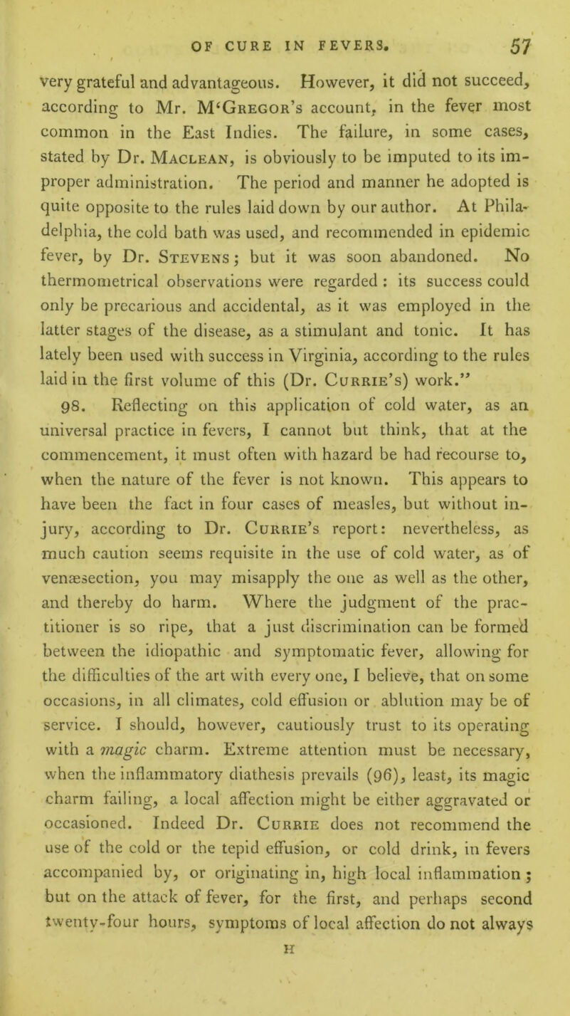 very grateful and advantageous. However, it did not succeed, according to Mr. M‘Gregor’s account, in the fever most common in the East Indies. The failure, in some cases, stated by Dr. Maclean, is obviously to be imputed to its im- proper administration. The period and manner he adopted is quite opposite to the rules laid down by our author. At Phila- delphia, the cold bath was used, and recommended in epidemic fever, by Dr. Stevens ; but it was soon abandoned. No thermometrical observations were regarded : its success could only be precarious and accidental, as it was employed in the latter stages of the disease, as a stimulant and tonic. It has lately been used with success in Virginia, according to the rules laid in the fzrst volume of this (Dr. Currie’s) work.” 98. Reflecting on this application of cold water, as an universal practice in fevers, I cannot but think, that at the commencement, it must often with hazard be had recourse to, when the nature of the fever is not known. This appears to have been the fact in four cases of measles, but without in- jury, according to Dr. Currie’s report: nevertheless, as much caution seems requisite in the use of cold water, as of venaesection, you may misapply the one as well as the other, and thereby do harm. Where the judgment of the prac- titioner is so ripe, that a just discrimination can be formed between the idiopathic and symptomatic fever, allowing for the difficulties of the art with every one, I believe, that on some occasions, in all climates, cold effusion or ablution may be of service. I should, however, cautiously trust to its operating with a magic charm. Extreme attention must be necessary, when the inflammatory diathesis prevails (96), least, its magic charm failing, a local affection might be either aggravated or occasioned. Indeed Dr. Currie does not recommend the use of the cold or the tepid effusion, or cold drink, in fevers accompanied by, or originating in, high local inflammation ; but on the attack of fever, for the first, and perhaps second twenty-four hours, symptoms of local affection do not always H