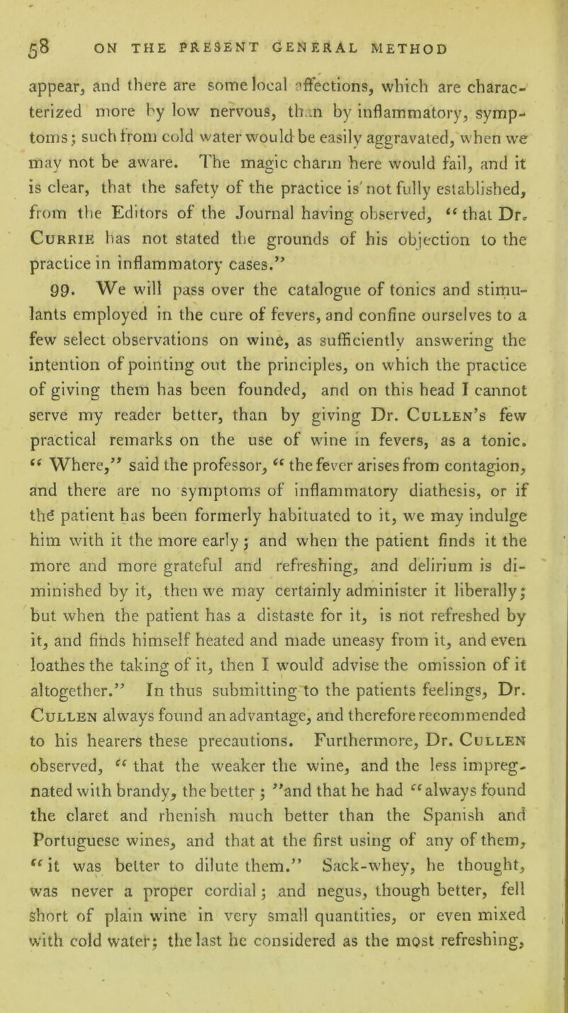 appear, and there are some local affections, which are charac- terized more hy low nervous, th.in by inflammatory, symp- toms; suchtrom cold water would be easily aggravated,'when we may not be aware. I'he magic charm here would fall, and it is clear, that the safety of the practice is'not fully established, from the Editors of the Journal having observed, “ that Dr, Currie has not stated the grounds of his objection to the practice in inflammatory cases.’’ 99. We will pass over the catalogue of tonics and stimu- lants employed in the cure of fevers, and confine ourselves to a few select observations on wine, as sufficiently answering the intention of pointing out the principles, on which the practice of giving them has been founded, and on this head I cannot serve my reader better, than by giving Dr. Cullen’s few practical remarks on the use of wine in fevers, as a tonic. Where,” said the professor, the fever arises from contagion, and there are no symptoms of inflammatory diathesis, or if thd patient has been formerly habituated to it, we may indulge him with it the more early; and when the patient finds it the more and more grateful and refreshing, and delirium is di- minished by it, then we may certainly administer it liberally; but when the patient has a distaste for it, is not refreshed by it, and finds himself heated and made uneasy from it, and even loathes the taking of it, then I would advise the omission of it altogether.” In thus submitting to the patients feelings. Dr. Cullen always found an advantage, and therefore recommended to his hearers these precautions. Furthermore, Dr. Cullen observed, that the weaker the wine, and the less impreg- nated with brandy, the better ; ’’and that he had always found the claret and rhcnish much better than the Spanish and Portuguese wines, and that at the first using of any of them, it was belter to dilute them.” Sack-whey, he thought, was never a proper cordial; and negus, though better, fell short of plain wine in very small quantities, or even mixed with cold watet; the last he considered as the most refreshing,