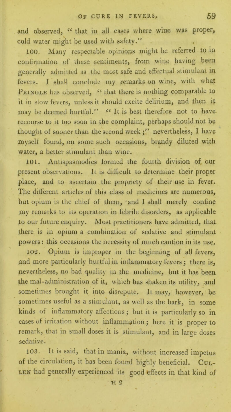 and observed, that in all cases where wine was proper, cold water might be used with safety.” 100. Many respectable opinions might be referred to in confirmation of these sentiments, from wine having been generally admitted as the most safe and effectual stimulant in fevers. I shall conclude my remarks on wine, with what Pringle lias observed, “ that there is nothing comparable to it in slow fevers, unless it should excite delirium, and then it may be deemed hurtful.” It is best therefore not to have recourse to it too soon in the complaint, perhaps should not be thought of sooner than the second week j” nevertheless, I have myself found, on some such occasions, brandy diluted with water, a better stimulant than wine. 101. Antispasmodics formed the fourth division of our present observations. It is difficult to determine their proper place, and to ascertain the propriety of their use in fever. The different articles of this class of medicines are numerous, but opium is the chief of them, 'and I shall merely confine my remarks to its operation in febrile disorders, as applicable to our future enquiry. Most practitioners have admitted, that there is in opium a combination of sedative and stimulant powers: this occasions the necessity of much caution in its use. 102. Opium is improper in the beginning of all fevers, and more particularly hurtful in inflammatory fevers; there is, nevertheless, no bad quality m the medicine, but it has been the mal-administration of it, which has shaken its utility, and sometimes brought it into disrepute. It may, however, be sometimes useful as a stimulant, as well as the bark, in some kinds of inflammatory affections; but it is particularly so in cases of irritation without inflammation; here it is proper to remark, that in small doses it is stimulant, and in large doses sedative. 103. It is said, that in mania, without increased impetus of the circulation, it has been found highly beneficial. Cul- len had generally experienced its good effects in that kind of II 2