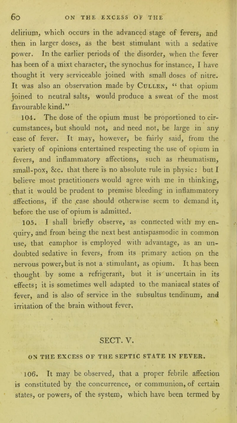delirium, which occurs in the advanced stage of fevers, and then in larger doses, as the best stimulant with a sedative power. In the earlier periods of the disorder, when the fever has been of a mixt character, the synochus for instance, I have thought it very serviceable joined with small doses of nitre. It was also an observation made by Cullen, “ that opium joined to neutral salts, would produce a sweat of the most favourable kind.” 104. The dose of the opium must be proportioned to cir- cumstances, but should not, and need not, be large in any case of fever. It may, however, be fairly said, from the variety of opinions entertained respecting the use of opium in fevers, and inflammatory affections, such as rheumatism, small-pox, 8cc. that there is no absolute rule in physic: but I believe most practitioners would agree with me in thinking, , that it would be prudent to premise bleeding in inflammatory affections, if the .case should otherwise seem to demand it, before the use of opium is admitted. 103. I shall briefly observe, as connected with my en- quiry, and from being the next best antispasmodic in common use, that camphor is employed with advantage, as an un- doubted sedative in fevers, from its primary action on the nervous power, but is not a stimulant, as opium. It has been thought by some a refrigerant, but it is uncertain in its effects; it is sometimes well adapted to the maniacal states of fever, and is also of service in the subsultus tendinum, and irritation of the brain without fever. SECT. V. ON THE EXCESS OF THE SEPTIC STATE IN FEVER. '106. It may be observed, that a proper febrile affection is constituted by the concurrence, or communion, of certain states, or powers, of the system, which have been termed by