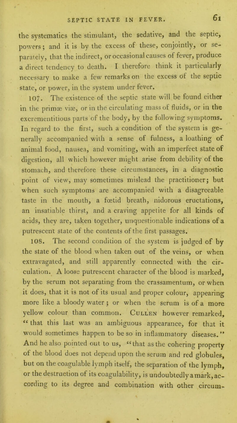 the svstematics the stimulant, the sedative, and the septic, powers; and it is by the excess of these, conjointly, or se- parately, that the indirect, or occasional causes of fever, produce a direct tendency to death. I therefore think it particularly necessary to make a few remarks on the excess of the septic state, or power, in the system under fever. 107. The existence of the septic state will be found either in the primse vi®, or in the circulating mass of fluids, or in the excrementitious parts of the body, by the following symptoms. In regard to the first, such a condition of the system is ge- nerally accompanied with a sense of fulness, a loathing of animal food, nausea, and vomiting, with an imperfect state of digestion, all which however might arise from debility of the stomach, and therefore these circumstances, in a diagnostic point of view, may sometimes mislead the practitioner; but when such symptoms are accompanied with a disagreeable taste in the mouth, a foetid breath, nidorous eructations, an insatiable thirst, and a craving appetite for all kinds of acids, they are, taken together, unquestionable indications of a putrescent state of the contents of the first passages. 108. The second condition of the system is judged of by the state of the blood when taken out of the veins, or when extravagated, and still apparently connected with the cir- culation. A loose putrescent character of the blood is marked, by the serum not separating from the crassamentum, or when it does, that it is not of its usual and proper colour, appearing more like a bloody water; or when the serum is of a more yellow colour than common. Cullen however remarked, “ that this last was an ambiguous appearance, for that it would sometimes happen to be so in inflammatory diseases. And he also pointed out to us, “that as the cohering property of the blood does not depend upon the serum and red globules, but on the coagulable lymph itself, the separation of the lymph, or the destruction of its coagulability, is undoubtedly amark, ac- cording to its degree and combination with other circum-