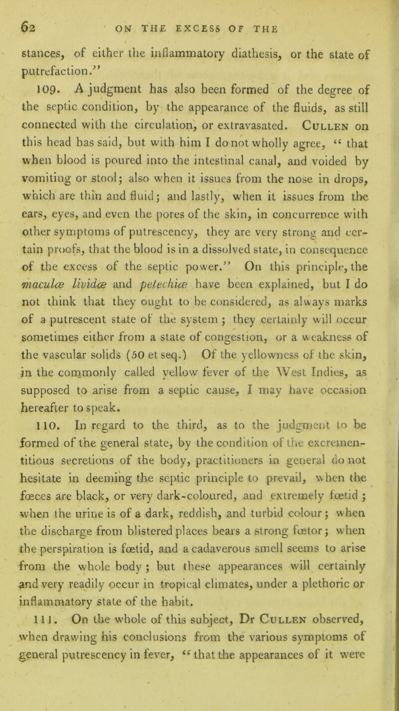 stances, of either the inflammatory diathesis, or the state of putrefaction.” 109. A judgment has also been formed of the degree of the septic condition, by the appearance of the fluids, as still connected with the circulation, or extravasated. Cullen on this head has said, but with him I do not wholly agree, “ that when blood is poured into the intestinal canal, and voided by vomiting or stool; also when it issues from the nose in drops, w'hich are thin and fluid; and lastly, when it issues from the ears, eyes, and even the pores of the skin, in concurrence with other syniptoms of putrescency, they are very strong and cer- tain proofs, that the blood is in a dissolved state, in consequence of the excess of the septic power.” On this principle, the maculce lividce and peteckice have been explained, but I do not think that they ought to be considered, as always marks of a putrescent state of the system ; they certainly will occur sometimes either from a state of congestion, or a w eakness of the vascular solids (30 etseq.) Of the yellowness of the skin, in the commonly called yellow fever of the West Indies, as supposed to arise from a septic cause, I may have occasion hereafter to speak. 110. In regard to the third, as to the judgment to be formed of the general state, by the condition of the excremen- titious secretions of the body, practitioners in general do not hesitate in deeming the septic principle to prevail, when the foeces are black, or very dark-coloured, and extremely foetid ; when the urine is of a dark, reddish, and turbid colour; when the discharge from blistered places bears a strong foetor; when the perspiration is foetid, and a cadaverous smell seems to arise from the whole body ; but these appearances will certainly and very readily occur in tropical climates, under a plethoric or inflammatory state of the habit. 11J. On the whole of this subject. Dr Cullen observed, when drawing his conclusions from the various symptoms of general putrescency in fever, that the appearances of it were