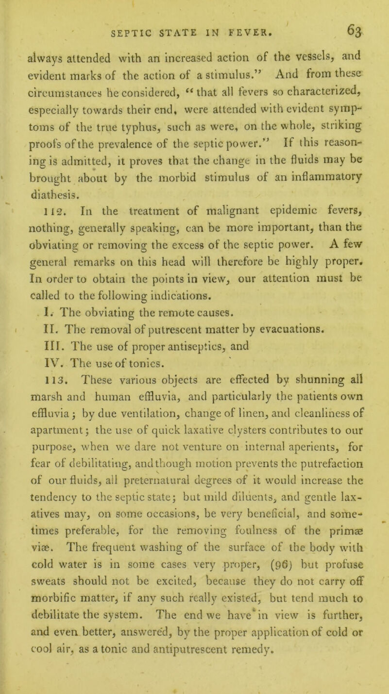 always attended with an increased action of the vessels, and evident marks of the action of a stimulus.” And from these circumstances he considered, that all fevers so characterized, especially towards their end, were attended with evident symp- toms of the true typhus, such as were, on the whole, striking proofs of the prevalence of the septic power.” If this reason- ing is admitted, it proves that the change in the fluids may be brought about by the morbid stimulus of an inflammatory diathesis. 112. In the treatment of malignant epidemic fevers, nothing, generally speaking, can be more important, than the obviating or removing the excess of the septic power. A few general remarks on this head will therefore be highly proper. In order to obtain the points in view, our attention must be called to the following indications. I. The obviating the remote causes. II. The removal of putrescent matter by evacuations. III. The use of proper antiseptics, and IV. The use of tonics. 113. These various objects are effected by shunning all marsh and human effluvia, and particularly the patients own effluvia j by due ventilation, change of linen, and cleanliness of apartment; the use of quick laxative clysters contributes to our purpose, when we dare not venture on internal aperients, for fear of debilitating, and though motion prevents the putrefaction of our fluids, ail preternatural degrees of it w'ould increase the tendency to the septic state; but mild diluents, and gentle lax- atives may, on some occasions, be very beneficial, and some- times preferable, for the removing foulness of the primae viae. The frequent washing of the surface of the body with cold water is in some cases very proper, (96) but profuse sweats should not be excited, because they do not carry off morbific matter, if any such really existed, but tend much to debilitate the system. The end we have*in view is further, and even better, answere'd, by the proper application of cold or cool air, as atonic and antiputrescent remedy.