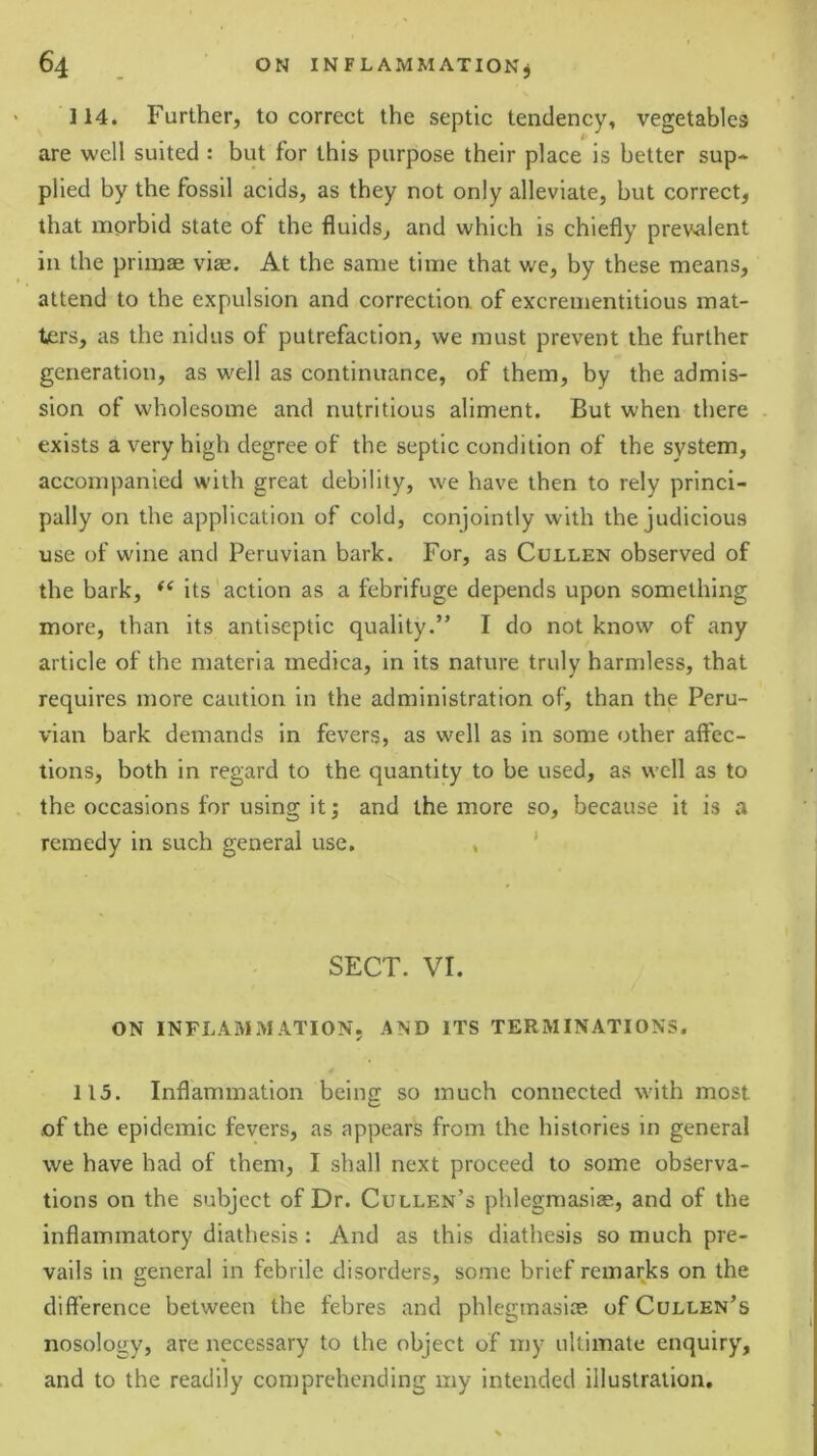 114. Further, to correct the septic tendency, vegetables are well suited : but for this purpose their place is better sup* plied by the fossil acids, as they not only alleviate, but correct, that morbid state of the fluids, and which is chiefly prevalent in the primae vise. At the same time that we, by these means, attend to the expulsion and correction of excrementitious mat- ters, as the nidus of putrefaction, we must prevent the further generation, as well as continuance, of them, by the admis- sion of wholesome and nutritious aliment. But when there exists a very high degree of the septic condition of the system, accompanied with great debility, we have then to rely princi- pally on the application of cold, conjointly with the judicious use of wine and Peruvian bark. For, as Cullen observed of the bark, its action as a febrifuge depends upon something more, than its antiseptic quality.” I do not know of any article of the materia medica, in its nature truly harmless, that requires more caution in the administration of, than the Peru- vian bark demands in fevers, as well as in some other affec- tions, both in regard to the quantity to be used, as well as to the occasions for using it; and the more so, because it is a remedy in such general use. , ' SECT. VI. ON INFLAMMATION. AND ITS TERMINATIONS. 115. Inflammation being so much connected with most .of the epidemic fevers, as appears from the histories in general we have had of them, I shall next proceed to some observa- tions on the subject of Dr. Cullen’s phlegmasiae, and of the inflammatory diathesis: And as this diathesis so much pre- vails in general in febrile disorders, some brief remarks on the difference between the febres and phlegmasiiv. of Cullen’s nosology, are necessary to the object of my ultimate enquiry, and to the readily comprehending my intended illustration.