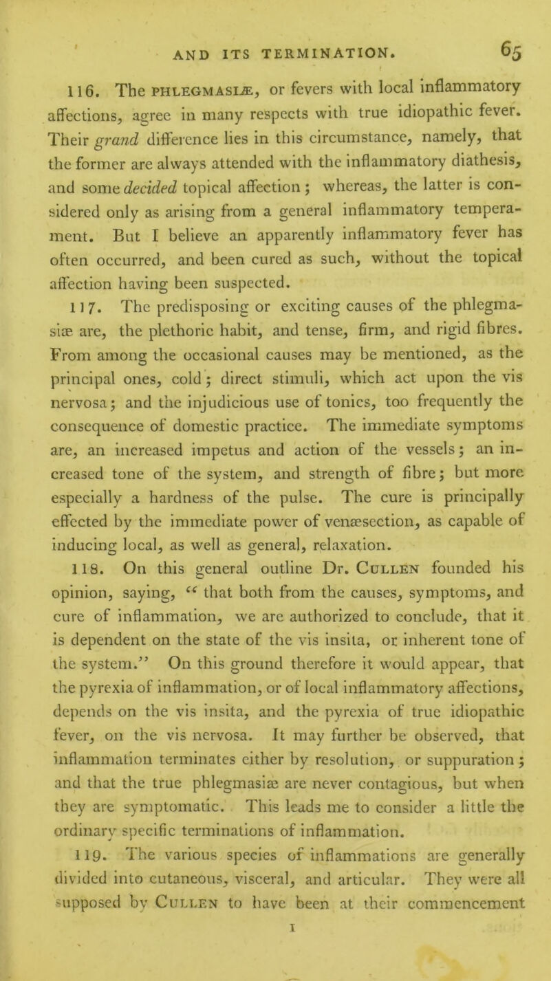 116. The PHLEGMAsi-ffi, or fevers with local inflammatory affections, agree in many respects with true idiopathic fever. Their grand diflercnce lies in this circumstance, namely, that the former are always attended with the inflammatory diathesis, and some decided topical affection; whereas, the latter is con- sidered only as arising from a general inflammatory tempera- ment. But I believe an apparently inflammatory fever has often occurred, and been cured as such, without the topical affection having been suspected. 117. The predisposing or exciting causes of the phlegma- siae are, the plethorie habit, and tense, firm, and rigid fibres. From among the occasional causes may be mentioned, as the principal ones, cold; direct stimuli, which act upon the vis nervosa; and the injudicious use of tonics, too frequently the consequence of domestic practice. The immediate symptoms are, an increased impetus and action of the vessels; an in- creased tone of the system, and strength of fibre; but more especially a hardness of the pulse. The cure is principally effected by the immediate power of venaesection, as capable of inducing local, as well as general, relaxation. 118. On this general outline Dr. Cullen founded his opinion, saying, that both from the causes, symptoms, and cure of inflammation, we are authorized to conclude, that it is dependent on the state of the vis insita, or inherent tone of the system.” On this ground therefore it would appear, that the pyrexia of inflammation, or of local inflammatory affections, depends on the vis insita, and the pyrexia of true idiopathic fever, on the vis nervosa. It may further be observed, that inflammation terminates cither by resolution, or suppuration; and that the true phlegmasia? are never contagious, but when they are symptomatic. This leads me to consider a little the ordinary specific terminations of inflammation. 119. The various species of inflammations are generally divided into cutaneous, visceral, and articular. They were all supposed by Cullen to have been at their commencement I