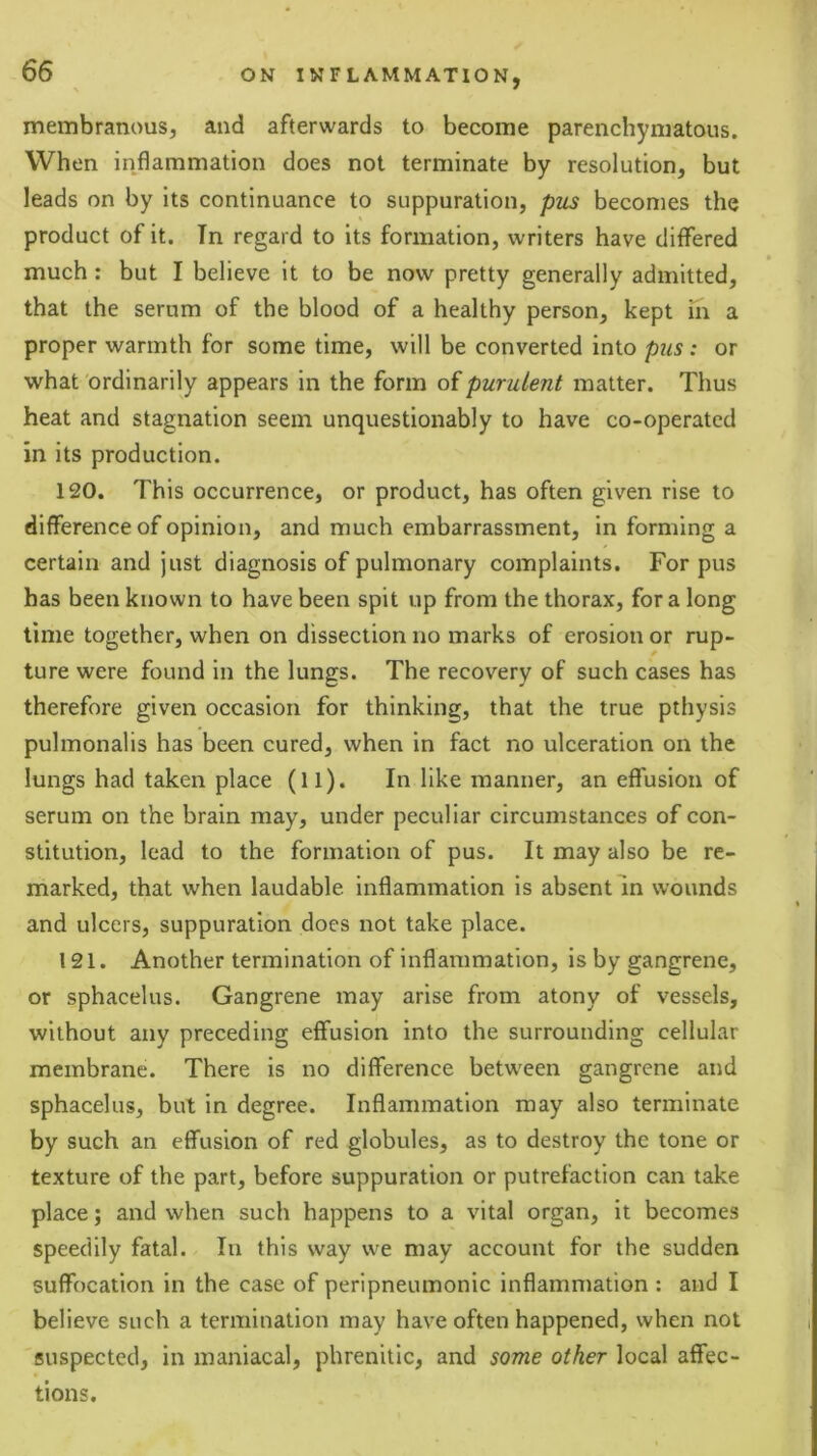 membranous, and afterwards to become parenchymatous. When inflammation does not terminate by resolution, but leads on by its continuance to suppuration, pus becomes the product of it. Tn regard to its formation, writers have differed much: but I believe it to be now pretty generally admitted, that the serum of the blood of a healthy person, kept in a proper warmth for some time, will be converted into pus ; or what ordinarily appears in the form of purulent matter. Thus heat and stagnation seem unquestionably to have co-operated in its production. 120. This occurrence, or product, has often given rise to difference of opinion, and much embarrassment, in forming a certain and just diagnosis of pulmonary complaints. For pus has been known to have been spit up from the thorax, for a long time together, when on dissection no marks of erosion or rup- ture were found in the lungs. The recovery of such cases has therefore given occasion for thinking, that the true pthysis pulmonalis has been cured, when in fact no ulceration on the lungs had taken place (ll). In like manner, an effusion of serum on the brain may, under peculiar circumstances of con- stitution, lead to the formation of pus. It may also be re- marked, that when laudable inflammation is absent In wounds and ulcers, suppuration does not take place. 121. Another termination of inflammation, is by gangrene, or sphacelus. Gangrene may arise from atony of vessels, without any preceding effusion into the surrounding cellular membrane. There is no difference between gangrene and sphacelus, but in degree. Inflammation may also terminate by such an effusion of red globules, as to destroy the tone or texture of the part, before suppuration or putrefaction can take place; and when such happens to a vital organ, it becomes speedily fatal. In this way we may account for the sudden suffocation in the case of peripneumonlc inflammation ; and I believe such a termination may have often happened, when not suspected, in maniacal, phrenitic, and some other local affec- tions.