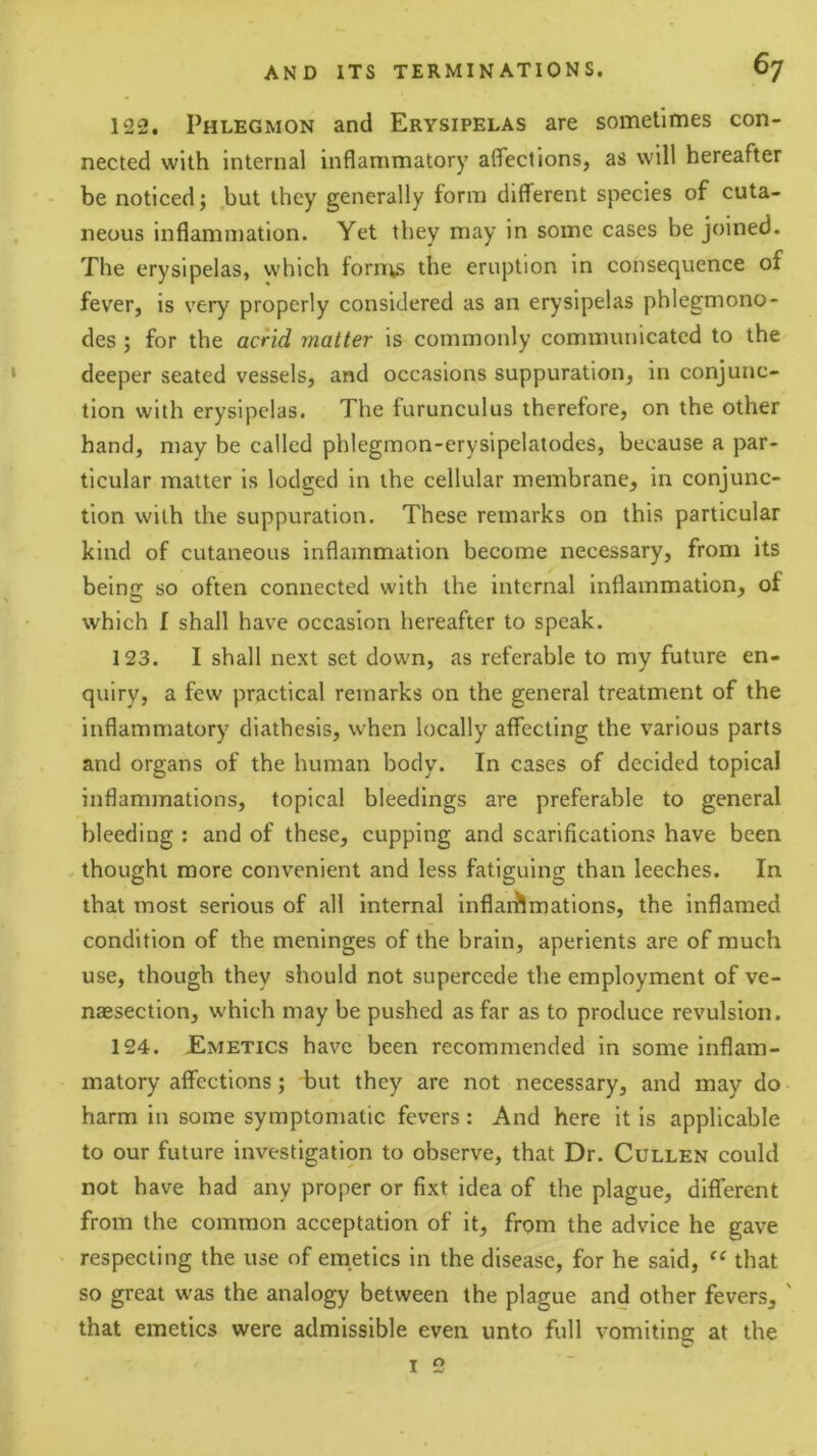 122. Phlegmon and Erysipelas are sometimes con- nected with internal inflammatory afleclions, as will hereafter be noticed; .but they generally form different species of cuta- neous inflammation. Yet they may in some cases be joined. The erysipelas, which forni,s the eruption in consequence of fever, is very properly considered as an erysipelas phlegmono- des; for the acrid matter is commonly communicated to the deeper seated vessels, and occasions suppuration, in conjunc- tion with erysipelas. The furunculus therefore, on the other hand, may be called phlegmon-erysipelatodes, because a par- ticular matter is lodged in the cellular membrane, in conjunc- tion with the suppuration. These remarks on this particular kind of cutaneous inflammation become necessary, from its being: so often connected with the internal inflammation, of which I shall have occasion hereafter to speak. 123. I shall next set down, as referable to my future en- quiry, a few practical remarks on the general treatment of the inflammatory diathesis, when locally affecting the various parts and organs of the human body. In cases of decided topical inflammations, topical bleedings are preferable to general bleeding : and of these, cupping and scarifications have been thought more convenient and less fatiguing than leeches. In that most serious of all internal inflai'Jlmations, the inflamed condition of the meninges of the brain, aperients are of much use, though they should not supercede the employment of ve- naesection, which may be pushed as far as to produce revulsion. 124. JEmetics have been recommended in some inflam- matory affections; but they are not necessary, and may do harm in some symptomatic fevers: And here it is applicable to our future investigation to observe, that Dr. Cullen could not have had any proper or fixt idea of the plague, different from the common acceptation of it, from the advice he gave respecting the use of emetics in the disease, for he said, “ that so great was the analogy between the plague and other fevers, ' that emetics were admissible even unto full vomiting at the