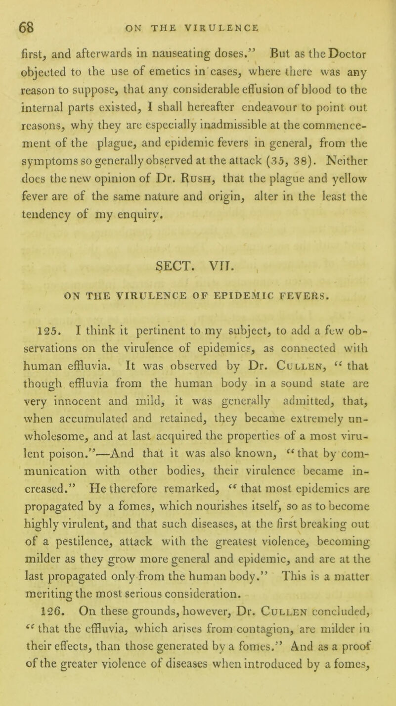 first, and afterwards in nauseating doses.” But as the Doctor objected to the use of emetics in cases, where there was any reason to suppose, that any considerable effusion of blood to the internal parts existed, I shall hereafter endeavour to point out reasons, why they are especially inadmissible at the commence- ment of the plague, and epidemic fevers in general, from the symptoms so generally observed at the attack (33, 38). Neither does the new opinion of Dr. Rush, that the plague and yellow fever are of the same nature and origin, alter in the least the tendency of my enquiry. SECT. Vfl. , ON THE VIRULENCE OF EPIDEMIC FEVERS. 123. I think it pertinent to my subject, to add a few ob- servations on the virulence of epidemics, as connected with human effluvia. It was observed by Dr. Cullen, “ that though effluvia from the human body in a sound state are very innocent and mild, it was generally admitted, that, when accumulated and retained, they became extremely un- wholesome, and at last acquired the properties of a most viru- lent poison.”—And that it was also known, “that by com- munication with other bodies, their virulence became in- creased.” He therefore remarked, that most epidemics are propagated by a fomes, which nourishes itself, so as to become highly virulent, and that such diseases, at the first breaking out of a pestilence, attack with the greatest violence, becoming milder as they grow more general and epidemic, and are at the last propagated only from the human body.” This is a matter meriting the most serious consideration. 126. On these grounds, however. Dr. Cullen concluded, that the effluvia, which arises from contagion, are milder in their effects, than those generated by a fomes.” And as a proof of the greater violence of diseases when introduced by a fomes.