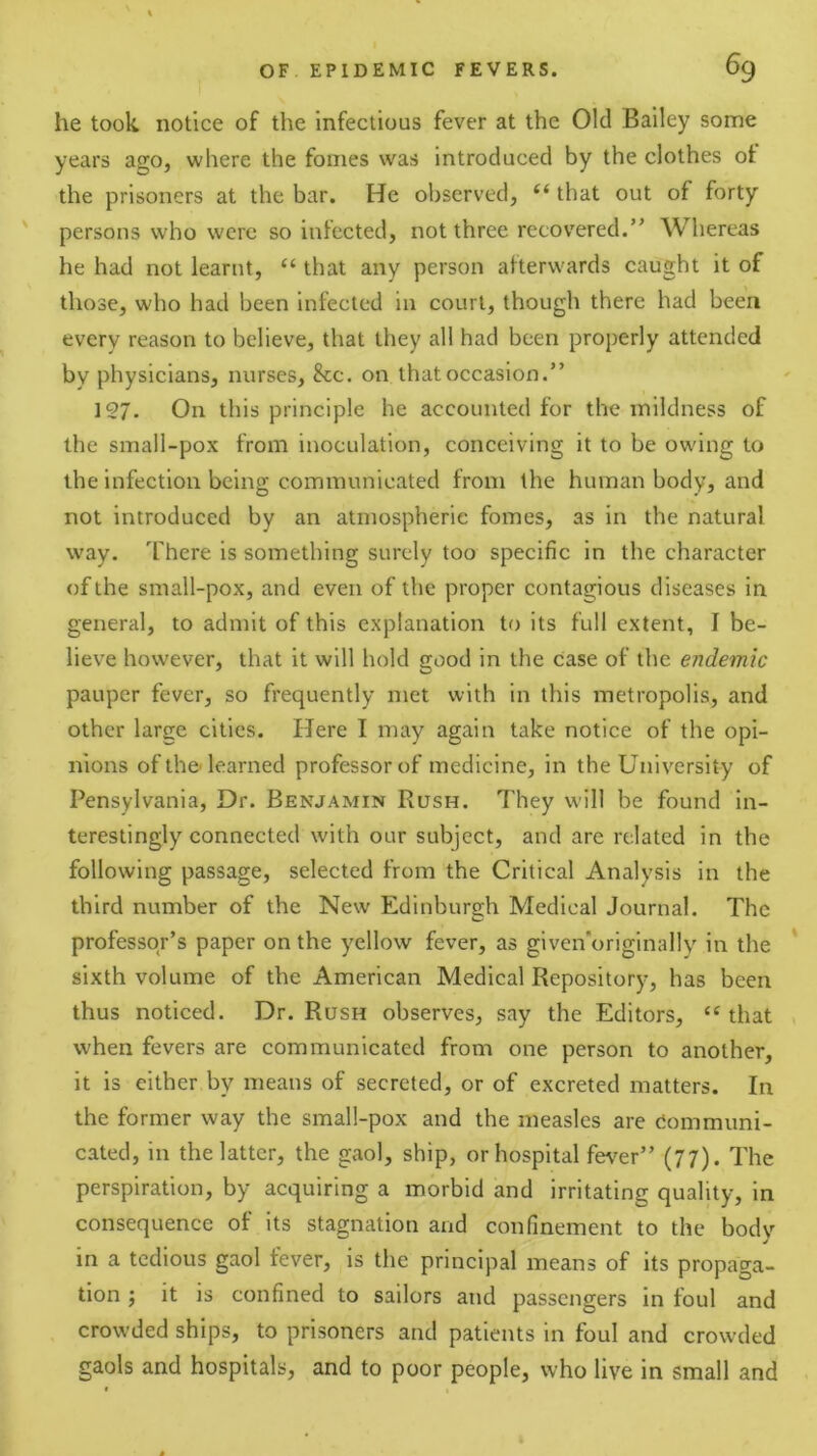 he took notice of the infectious fever at the Old Bailey some years ago, where the fomes was introduced by the clothes of the prisoners at the bar. He observed, “ that out of forty ' persons who were so infected, not three recovered.” Whereas he had not learnt, “ that any person afterwards caught it of those, who had been infected in court, though there had been every reason to believe, that they all had been properly attended by physicians, nurses, &c. on that occasion.” 127. On this principle he accounted for the mildness of the small-pox from inoculation, conceiving it to be owing to the infection being communicated from the human body, and not introduced by an atmospheric fomes, as in the natural way. There is something surely too specific in the character of the small-pox, and even of the proper contagious diseases in general, to admit of this explanation to its full extent, I be- lieve however, that it will hold good in the case of the endemic pauper fever, so frequently met with in this metropolis, and other large cities. Here I may again take notice of the opi- nions of the-learned professor of medicine, in the University of Pensylvania, Dr. Benjamin Rush. They will be found in- terestingly connected with our subject, and are related in the following passage, selected from the Critical Analysis in the third number of the New Edinburgh Medical Journal. The professor’s paper on the yellow fever, as given’originally in the sixth volume of the American Medical Repository, has been thus noticed. Dr. Rush observes, say the Editors, ‘‘ that when fevers are communicated from one person to another, it is either by means of secreted, or of excreted matters. In the former way the small-pox and the measles are Communi- cated, in the latter, the gaol, ship, or hospital fe\'er” (77). The perspiration, by acquiring a morbid and irritating quality, in consequence of its stagnation and confinement to the body in a tedious gaol fever, is the principal means of its propaga- tion j it is confined to sailors and passengers in foul and crowded ships, to prisoners and patients in foul and crowded gaols and hospitals, and to poor people, who live in small and t