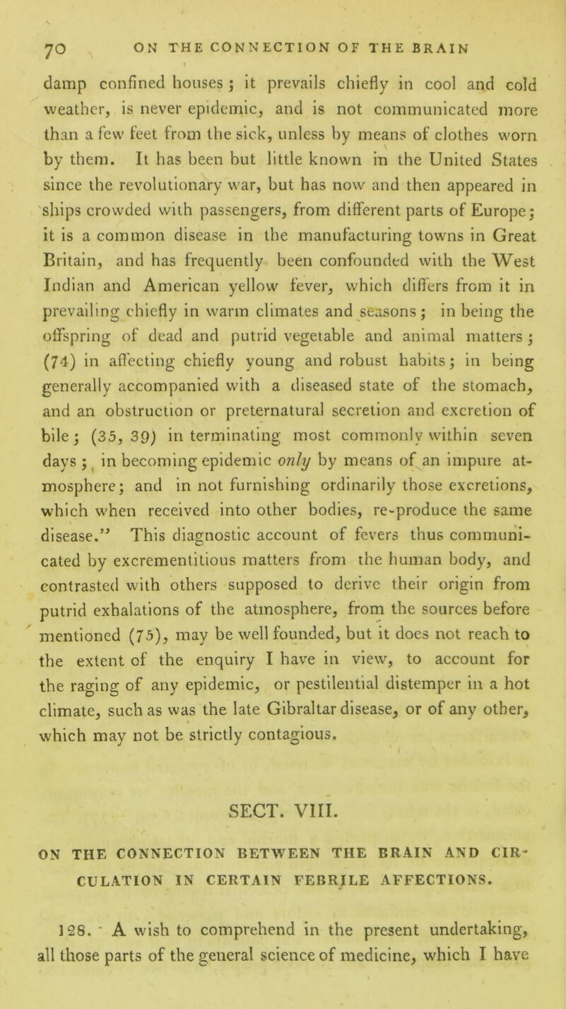 damp confined houses ; it prevails chiefly in cool and cold weather, is never epidemic, and is not communicated more than a few feet from the sick, unless by means of clothes worn by them. It has been but little known in the United States since the revolutionary war, but has now and then appeared in 'ships crowded with passengers, from different parts of Europe; it is a common disease in the manufacturing towns in Great Britain, and has frequently been confounded with the West Indian and American yellow fever, which differs from it in prevailing chiefly in warm climates and seasons; in being the offspring of dead and putrid vegetable and animal matters; (74) in affecting chiefly young and robust habits; in being generally accompanied with a diseased state of the stomach, and an obstruction or preternatural secretion and excretion of bile; (33, 39j in terminating most commonly within seven days ; ^ in becoming epidemic only by means of^an impure at- mosphere; and in not furnishing ordinarily those excretions, which when received into other bodies, re-produce the same disease.” This diagnostic account of fevers thus communi- cated by excremenlitious matters from the human body, and contrasted with others supposed to derive their origin from putrid exhalations of the atmosphere, from the sources before mentioned (73), may be well founded, but it does not reach to the extent of the enquiry I have in view, to account for the raging of any epidemic, or pestilential distemper in a hot climate, such as was the late Gibraltar disease, or of any other, which may not be strictly contagious. SECT. VIII. ON THE CONNECTION BETWEEN THE BRAIN AND CIR- CULATION IN CERTAIN FEBRILE AFFECTIONS. 128. • A wish to comprehend in the present undertaking, all those parts of the general science of medicine, which I have
