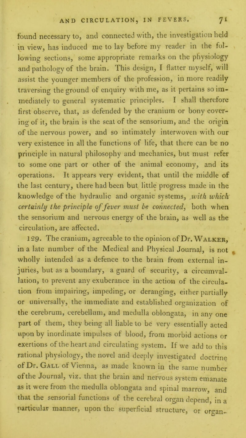 found necessary to, and connected with, the investigation held in view, has induced me to lay before my reader in the fol- lowing sections, some appropriate remarks on the physiology and pathology of the brain. This design, I flatter myself, will assist the younger members of the prolession, in more readily traversing the ground of enquiry with me, as it pertains so im- mediately to general systematic principles. I shall therefore first observe, that, as defended by the cranium or bony cover- ina: of it, the brain is the seat of the sensorium, and the origin of the nervous power, and so intimately interwoven with our very existence in all the functions of life, that there can be no principle in natural philosophy and mechanics, but must refer to some one part or other of the animal economy, and its operations. It appears very evident, that until the middle of the last century, there had been but little progress made in the knowledge of the hydraulic and organic systems, with which' certainly the principle of fever must be connected, both when the sensorium and nervous energy of the brain, as well as the circulation, are affected. 129. The cranium, agreeable to the opinion of Dr. Walker, in a late number of the Medical and Physical Journal, is not wholly intended as a defence to the brain from external in- juries, but as a boundary, a guard of security, a circumval- lation, to prevent any exuberance in the action of the circula- tion from impairing, impeding, or deranging, either partially or universally, the immediate and established organization of the cerebrum, cerebellum, and medulla oblongata, in any one part of them, they being all liable to be very essentially acted upon by inordinate impulses of blood, from morbid actions or exertions of the heart and circulating system. If we add to this rational physiology, the novel and deeply investigated doctrine of Dr. Gall of Vienna, as made known in the same number of the Journal, viz. that the brain and nervous system emanate as it were from the medulla oblongata and spinal marrow, and that the sensorial functions of the cerebral organ depend, in a particular manner, upon the superficial structure, or oro-an-