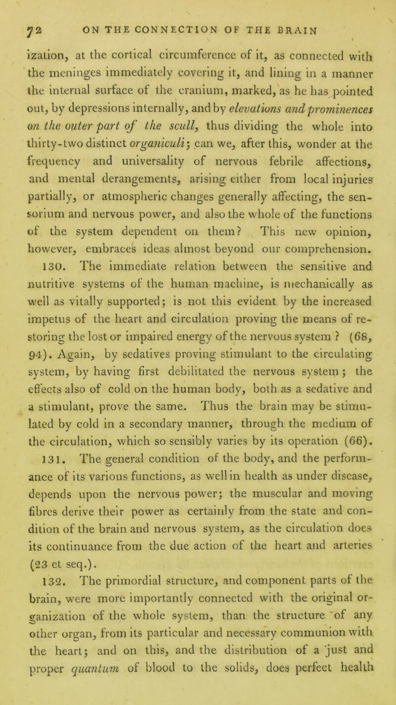 > ization, at the cortical circumference of it, as connected with ' the meninges immediately covering it, and lining in a manner the internal surface of the cranium, marked, as he has pointed out, by depressions internally, and by elevations and prominences on the outer part of the scull, thus dividing the whole into thirty-two distinct orga7^icz^/^J can we, after this, wonder at the frequency and universality of nervous febrile affections, and mental derangements, arising either from local injuries partially, or atmospheric changes generally affecting, the sen- sorium and nervous power, and also the whole of the functions of the system dependent on them? This new opinion, however, embraces ideas almost beyond our comprehension. 130. The immediate relation between the sensitive and nutritive systems of the human machine, is mechanically as well as vitally supported; is not this evident by the increased impetus of the heart and circulation proving the means of re- storing the lost or impaired energy of the nervous system ? (6S, 94). Again, by sedatives proving stimulant to the circulating system, by having first debilitated the nervous system; the efl'ects also of cold on the human body, both as a sedative and a stimulant, prove the same. Thus the brain may be stimu- lated by cold in a secondary manner, through the medium of the circulation, which so sensibly varies by its operation (66). 131. The general condition of the body, and the perform- ance of its various functions, as well in health as under disease, depends upon the nervous power; the muscular and moving fibres derive their power as certainly from the state and con- dition of the brain and nervous system, as the circulation does its continuance from the due action of the heart and arteries (23 et seq.). 132. The primordial structure, and component parts of the brain, w'ere more importantly connected with the original or- ganization of the whole system, than the structure 'of any other organ, from its particular and necessary communion with the heart; and on this, and the distribution of a just and proper quantum of blood to the solids, does perfect health