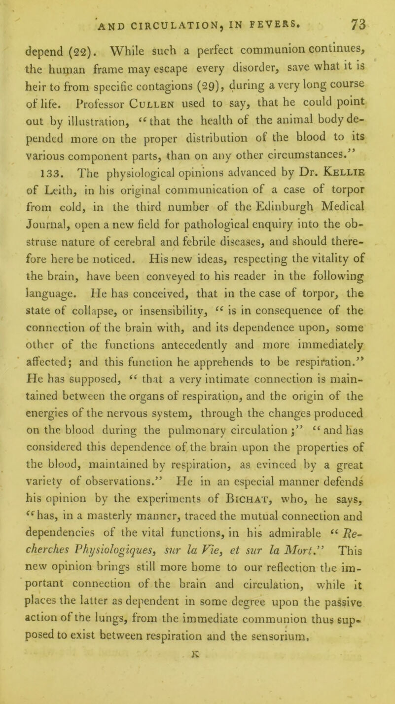 depend (22). While such a perfect communion continues, the human frame may escape every disorder, save what it is heir to from specific contagions (29), during a very long course of life. Professor Cullen used to say, that he could point out by illustration, “ that the health of the animal body de- pended more on the proper distribution of the hlood to its various component parts, than on any other circumstances.” 133. The physiological opinions advanced by Dr. Kellie of Leith, in his original communication of a case of torpor from cold, in the third number of the Edinburgh Medical Journal, open a new field for pathological enquiry into the ob- struse nature of cerebral and febrile diseases, and should there- fore here be noticed. His new ideas, respecting the vitality of the brain, have been conveyed to his reader in the following language. He has eonceived, that in the case of torpor, the state of collapse, or insensibility, is in consequence of the connection of the brain with, and its dependence upon, some other of the functions antecedently and more immediately affected; and this function he apprehends to be respiration.” He has supposed, that a very intimate connection is main- tained between the organs of respiration, and the origin of the energies of the nervous system, through the changes produced on the blood during the pulmonary circulation “and has considered this dependence of the brain upon the properties of the blood, maintained by respiration, as evinced by a great variety of observations.” He in an especial manner defends his opinion by the experiments of Bichat, who, he says, “^has, in a masterly manner, traced the mutual connection and dependencies of the vital functions, in his admirable “ i?e- cherc/ies Physiologiques, sur la Vie, et sur la Mori.” This new opinion brings still more home to our reflection the im- 'portant connection of the brain and circulation, while It places the latter as dependent in some degree upon the passive action of the lungs, from the immediate communion thus sup- posed to exist between respiration and the sensorium. K