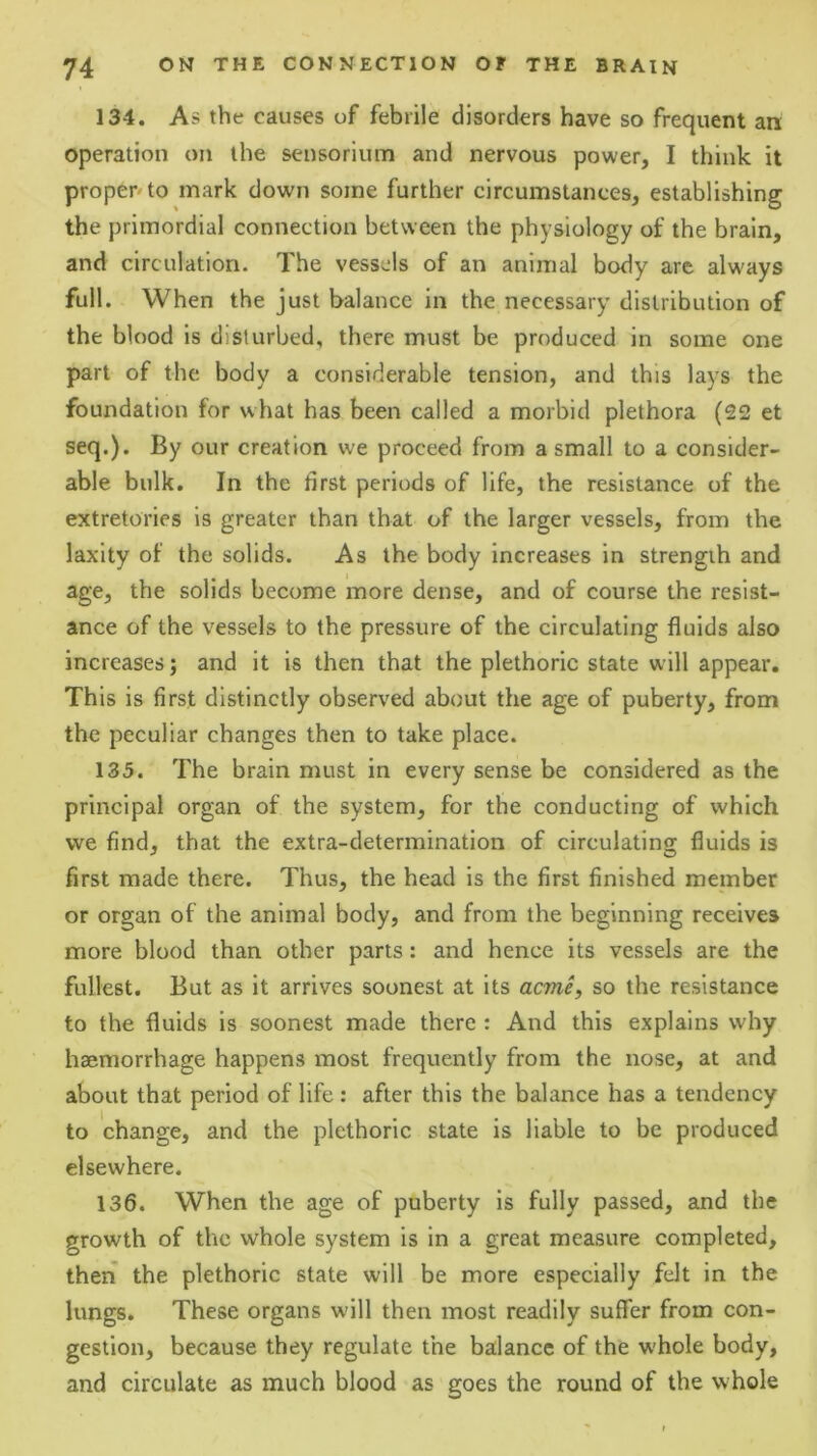 134. As the causes of febrile disorders have so frequent an operation on the sensorium and nervous power, I think it proper'to mark down some further circumstances, establishing the primordial connection between the physiology of the brain, and circulation. The vessels of an animal body are alw'ays full. When the just balance in the necessary distribution of the blood is disturbed, there must be produced in some one part of the body a considerable tension, and this lays the foundation for what has been called a morbid plethora (22 et seq.). By our creation we proceed from a small to a consider- able bulk. In the first periods of life, the resistance of the extretories is greater than that of the larger vessels, from the laxity of the solids. As the body increases in strength and age, the solids become more dense, and of course the resist- ance of the vessels to the pressure of the circulating fluids also increases; and it is then that the plethoric state will appear. This is first distinctly observed about the age of puberty, from the peculiar changes then to take place. 135. The brain must in every sense be considered as the principal organ of the system, for the conducting of which we find, that the extra-determination of circulating fluids is first made there. Thus, the head is the first finished member or organ of the animal body, and from the beginning receives more blood than other parts: and hence its vessels are the fullest. But as It arrives soonest at its acme, so the resistance to the fluids is soonest made there : And this explains why haemorrhage happens most frequently from the nose, at and about that period of life : after this the balance has a tendency to change, and the plethoric state is liable to be produced elsewhere. 136. When the age of puberty is fully passed, and the growth of the whole system is in a great measure completed, theri the plethoric state will be more especially felt in the lungs. These organs will then most readily suffer from con- gestion, because they regulate the balance of the whole body, and circulate as much blood as goes the round of the whole