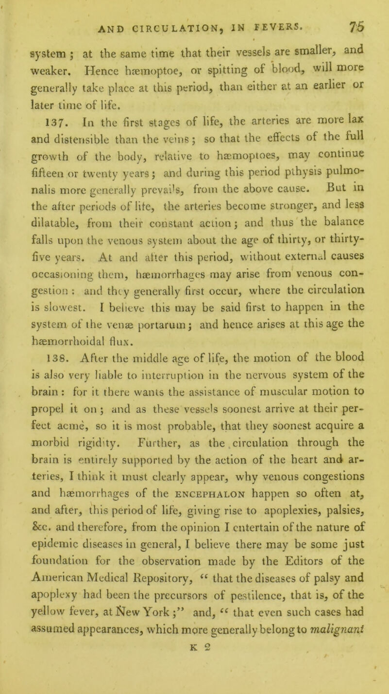 system ; at the same time that their vessels are smaller, and weaker. Hence hiemoptoe, or spitting of blood, will more generally take place at this period, than either at an earlier or later time of life. 137. In the first stages of life, the arteries are more lax and distensible than the veins; so that the effects of the full growth of the body, relative to haemoptoes, may continue fifteen or twenty years; and during this period plhysis pulmo- nalis more generally prevails, from the above cause. But in the after periods of life, the arteries become stronger, and less dilatable, from their constant action; and thus the balance falls upon the venous system about the age of thirty, or thirty- five years. At and after this period, without external causes occasioning them, htEmorrhajies may arise from’ venous con- gestion ; and they generally first occur, where the circulation is slowest. I believe this may be said first to happen in the system of the venas portaruinj and hence arises at this age the haemorrhoidal flux. 138. After the middle age of life, the motion of the blood is also very liable to interruption in the nervous system of the brain: for it there wants the assistance of muscular motion to propel it on ; and as these vessels soonest arrive at their per- fect acme, so it is most probable, that they soonest acquire a morbid rigidity. Further, as the .circulation through the brain is entirely supported by the action of the heart and ar- teries, I think it must clearly appear, why venous congestions and haemorrhages of the encephalon happen so often at, and after, this period of life, giving rise to apoplexies, palsies, &c. and therefore, from the opinion I entertain of the nature of epidemic diseases in general, I believe there may be some just foundation for the observation made by the Editors of the American Medical Repository, “ that the diseases of palsy and apoplexy had been the precursors of pestilence, that is, of the yellow fever, at New Yorkand, that even such cases had assumed appearances, which more generally belong to malignant K 2 /