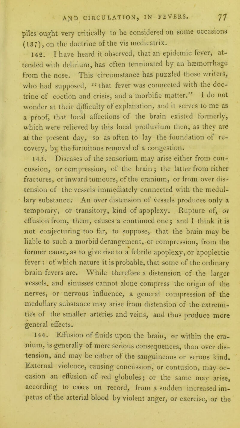 piles ought very critically to be considered on some occasions (137), on the doctrine of the vis medicatrix. 142. I have heard it observed, that an epidemic fever, at- tended with delirium, has often terminated by an haemorrhage from the nose. This circumstance has puzzled those writers, who had supposed, “ that fever was connected with the doc- trine of coction and crisis, and a morbific matter.” I do not wonder at their difficulty of explanation, and it serves to me as a proof, that local affections of the brain existed formerly, which were relieved by this local profluvium then, as they are at the present day, so as often to lay the foundation of re- covery, by the fortuitous removal of a congestion. 143. Diseases of the sensorium may arise either from con- cussion, or compression, of the brain ; the latter from either fractures, or inward tumours, of the cranium, or from over dis- tension of the vessels immediately connected with the medul- lary substance.' An over distension of vessels produces only a temporary, or transitory, kind of apoplexy. Rupture of, or effusion from, them, causes a continued one j and I think it is not conjecturing too far, to suppose, that the brain may be liable to such a morbid derangement,.or compression, from the former cause, as to give rise to a febrile apoplexy, or apoplectic fever: of which nature it is probable, that some of the ordinary brain fevers are. While therefore a distension of the larger vessels, and sinusses cannot aloue compress the origin of the nerves, or nervous influence, a general compression of the medullary substance may arise from distension of the extremi- ties of tlie smaller arteries and veins, and thus produce more general effects. 144. Effusion of fluids upon the brain, or within the cra- nium, is generally of more serious consequences, than over dis- tension, and may be either of the sanguineous or serous kind. External violence, causing concussion, or contusion, may oc- casion an effusion of red globules; or the same may arise, according to cases on record, from a sudden increased im- petus of the arterial blood by violent anger, or exercise, or the