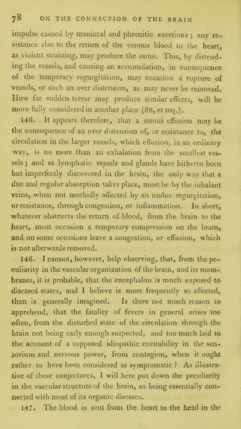 impulse caused by maniacal and phrenitic exertions ; any re- sistance also to the return of the venous blood to the heart, as violent straining, may produce the same. This, by distend- ing the vessels, and causing an accumulation, in consequence of the temporary regurgitation, may occasion a rupture of vessels, or such an over distension, as may never be removed. How far sudden terror may produce similar effects, will be more fully considered in another ])lace (68, etseq.). 146. It appears therefore, that a serous effusion may be the consequence of an over distension of, or resistance to, the circulation in the larger vessels, which effusion, in an ordinary way, is no more than an exhalation from the smallest ves- sels ; and as lymphatic vepels and glands have hitherto been but imperfectly discovered in the brain, the only way that a due and regular absorption takes place, must be by the inhalant veins, when not morbidly affected by an undue reguraltation, or resistance, through congestion, or inflammation. In short, whatever obstructs the return of blood, from the brain to the heart, must occasion a temporary compression on the brain, and on some occasions leave a congestion, or effusion, which is not afterwards removed. 146. I cannot, however, help observing, that, from the pe- culiarity in the vascular organization of the brain, and its mem- branes, it is probable, that the encephalon ts much exposed to diseased states, and I believe is more frequently so affected, than is generally imagined. Ts there not much reason to apprehend, that the fatality of fevers in general arises too often, from the disturbed state of the circulation through the brain not being early enough suspected, and too much laid to the account of a supposed idiopathic excitability in the sen- sorium and nervous power, from contagion, when it ought rather to have been considered as symptomatic ? As illustra- tive of these conjectures, I will here put down the peculiarity in the vascular structure of the brain, as being essentially con- nected with most of its organic diseases. 147. The blood is sent from the heart to the head in the (