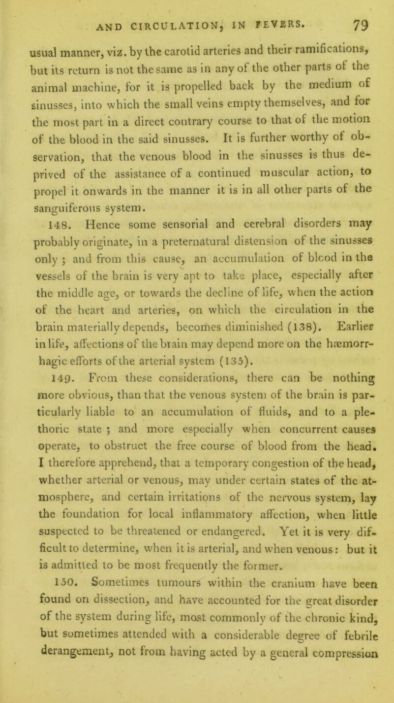 usual manner, viz. by the carotid arteries and their ramifications, but its return is not the same as in any of the other parts of the animal machine, for it,is propelled back by the medium of sinusses, into which the small veins empty themselves, and for the most part in a direct contrary course to that of the motion, of the blood in the said sinusses. It is further worthy of ob- servation, that the venous blood in the sinusses is thus de- prived of the assistance of a continued muscular action, to propel it onwards in the manner it is in all other parts of the sanguiferous system. 148. Hence some sensorial and cerebral disorders may probably originate, in a preternatural distension of the sinusses only ; and from this cause, an accumulation of blcod in the vessels of the brain is very apt to take place, especially after the middle age, or towards the decline of life, when the action of the heart and arteries, on which the circulation in the brain materially depends, becomes diminished (138), Earlier in life, affections of thebiain may depend more on the haemorr- hagic efforts of the arterial system (135). 14Q. From these considerations, there can be nothing more obvious, than that the venous system of the brain is par- ticularly liable to an accumulation of fluids, and to a ple- thoric state ; and more especially when concurrent causes operate, to obstruct the free course of blood from the head. I therefore apprehend, that a temporary congestion of the head, whether arterial or venous, may under certain states of the at- mosphere, and certain irritations of the nervous system, lay the foundation for local inflammatory affection, when little suspected to be threatened or endangered. Yet it is very dif- ficult to determine, when it is arterial, and when venous: but it is admitted to be most frequently the former. 150. Sometimes tumours within the cranium have been found on dissection, and have accounted for the great disorder of the system during life, mexst commonly of the chronic kind, but sometimes attended with a considerable degree of febrile derangement, not from having acted by a general compression