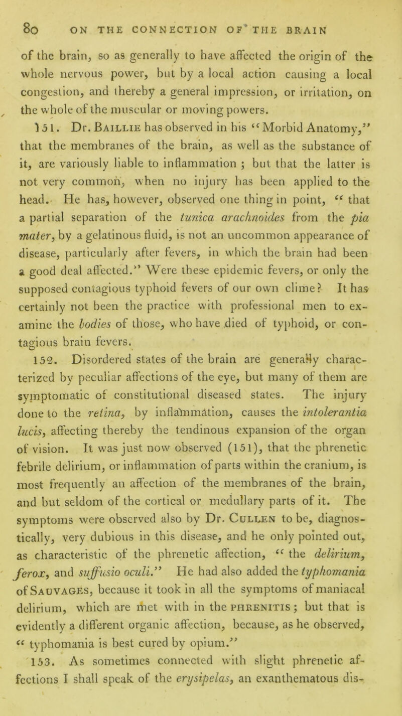 of the brain, so as generally to have affected the origin of the whole nervous power, but by a local action causing a local congestion, and thereby a general impression, or irritation, on the whole of the muscular or moving powers. 131. Dr. Baillie has observed in his ‘^Morbid Anatomy,’' that the membranes of the brain, as well as the substance of it, are variously liable to inflammation ; but that the latter is not very common, when no injury has been applied to the head.- He has, however, observed one thing in point, that a partial separation of the tunica arachnoides from the pia mater, by a gelatinous fluid, is not an uncommon appearance of disease, y)articularly after fevers, in which the brain had been a good deal affected.’’ Were these epiden)ic fevers, or only the supposed contagious typhoid fevers of our own clime? It has certainly not been the practice with professional men to ex- amine the bodies of those, who have died of typhoid, or con- tagious brain fevers. 152. Disordered states of the brain are generaHy charac- terized by peculiar affections of the eye, but many of them are symptomatic of constitutional diseased states. The injury done to the retina, by inflammation, causes the intolei'antia lucis, affecting thereby the tendinous expansion of the organ of vision. It was just now observed (151), that the phrenetic febrile delirium, or inflammation of parts within the cranium, is most frequently an affection of the membranes of the brain, and but seldom of the cortical or medullary parts of it. The symptoms were observed also by Dr, Cullen to be, diagnos- tically, very dubious in this disease, and he only pointed out, as characteristic of the phrenetic affection, the delirium, ferox, and suffiisio oculi.” He had also added the typhomania of Salvages, because it took in all the symptoms of maniacal delirium, which are ibet with in the phrenitis ; but that is evidently a different organic affection, because, as he observed, typhomania is best cured by opium.” 133. As sometimes connected with slight phrenetic af- fections I shall speak of the erysipelas, an exanthematous dis-