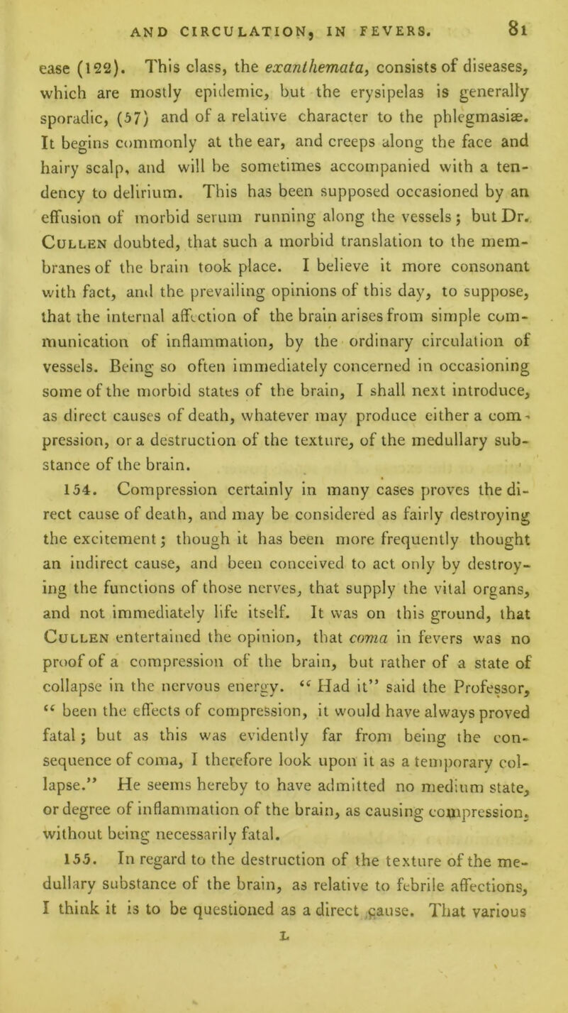 ease (122). This class, the exanthemata^ consists of diseases, which are mostly epidemic, but the erysipelas is generally sporadic, (67) and of a relative character to the phlegmasise. It begins commonly at the ear, and creeps along the face and hairy scalp, and will be sometimes accompanied with a ten- dency to delirium. This has been supposed occasioned by an effusion of morbid serum running along the vessels; but Dr. Cullen doubted, that such a morbid translation to the mem- branes of the brain took place. I believe it more consonant with fact, and the prevailing opinions of this day, to suppose, that the internal affection of the brain arises from simple com- munication of inflammation, by the ordinary circulation of vessels. Being so often immediately concerned in occasioning some of the morbid states of the brain, I shall next introduce, as direct causes of death, whatever may produce cither a com’ pression, or a destruction of the texture, of the medullary sub- stance of the brain. 134. Compression certainly in many cases proves the di- rect cause of death, and may be considered as fairly destroying the excitement j though it has been more frequently thought an indirect cause, and been conceived to act only by destroy- ing the functions of those nerves, that supply the vital organs, and not immediately life itself. It was on this ground, that Cullen entertained the opinion, that coma in fevers was no proof of a compression of the brain, but rather of a state of collapse in the nervous energy. Had it” said the Professor, “ been the effects of compression, it would have always proved fatal; but as this was evidently far from being the con- sequence of coma, I therefore look upon it as a tenqtorary col- lapse.” He seems hereby to have admitted no medium state, or degree of inflammation of the brain, as causing compression, without being necessarily fatal. 155. In regard to the destruction of the texture of the me- dullary substance of the brain, as relative to febrile affections, I think it is to be questioned as a direct ,fiause. That various L
