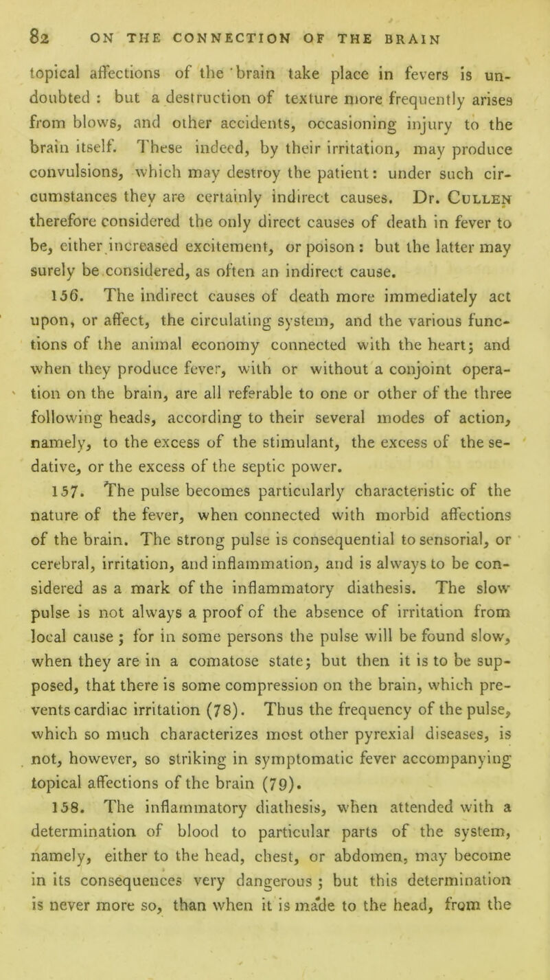 topical affections of the brain take place in fevers is un- doubted : but a destruction of texture niore frequently arises from blows, and other accidents, occasioning injury to the brain itself. These Indeed, by their irritation, may produce convulsions, which may destroy the patient: under such cir- cumstances they are certainly indirect causes. Dr. Cullen therefore considered the only direct causes of death in fever to be, either increased excitement, or poison : but the latter may surely be considered, as often an indirect cause. 156. The indirect causes of death more immediately act upon, or affect, the circulating system, and the various func- tions of the animal economy connected with the heart; and when they produce fever, with or without a conjoint opera- ' tion on the brain, are all referable to one or other of the three following heads, according to their several modes of action, namely, to the excess of the stimulant, the excess of the se- ' dative, or the excess of the septic power. 157. The pulse becomes particularly characteristic of the nature of the fever, when connected with morbid affections of the brain. The strong pulse is consequential to sensorial, or ’ cerebral, irritation, and inflammation, and is always to be con- sidered as a mark of the inflammatory diathesis. The slow pulse is not always a proof of the absence of irritation from local cause ; for in some persons the pulse will be found slow', when they are in a comatose state; but then it is to be sup- posed, that there is some compression on the brain, which pre- vents cardiac irritation (78). Thus the frequency of the pulse, which so much characterizes most other pyrexial diseases, is not, however, so striking in symptomatic fever accompanying topical affections of the brain (79). 158. The inflammatory diathesis, when attended with a determination of blood to particular parts of the system, namely, either to the head, chest, or abdomen, may become in its consequences very dangerous ; but this determination is never more so, than when it is ma'de to the head, from the