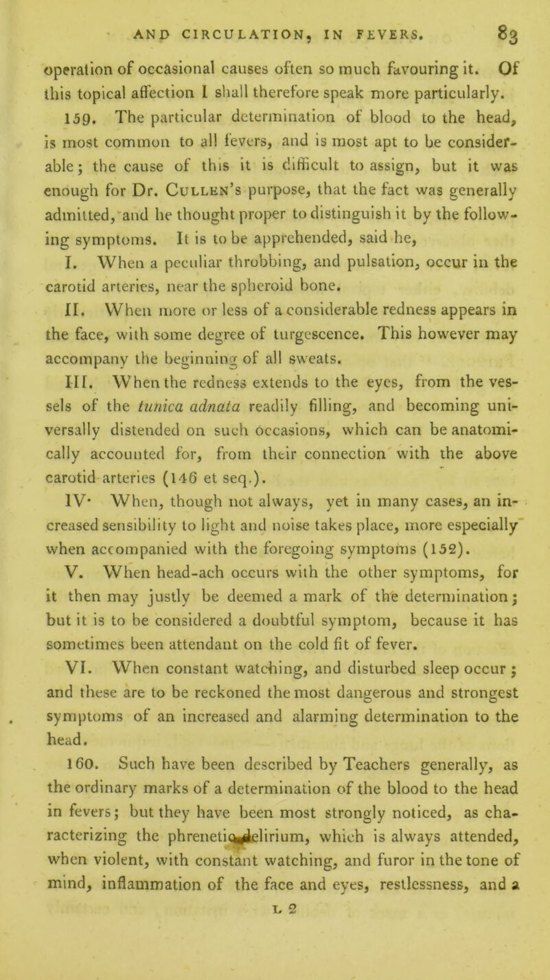 operation of occasional causes often so much favouring it. Of this topical affection I shall therefore speak more particularly. 159. The particular determination of blood to the head, is most common to all fevers, and is most apt to be consider- able; the cause of this it is difficult to assign, but it was enough for Dr. Cullen’s purpose, that the fact was generally admitted,'and he thought proper to distinguish it by the follow- ing symptoms. It is to be apprehended, said he, I. When a peculiar throbbing, and pulsation, occur in the carotid arteries, near the spheroid bone. II. When more or less of a considerable redness appears in the face, with some degree of turgescence. This however may accompany the beginning of all sweats. III. When the redness extends to the eyes, from the ves- sels of the tunica adnata readily filling, and becoming uni- versally distended on such occasions, which can be anatomi- cally accounted for, from their connection with the above carotid arteries (146 et seq.). IV* When, though not always, yet in many cases, an in- creased sensibility to light and noise takes place, more especially' when accompanied with the foregoing symptoms (152). V. When head-ach occurs with the other symptoms, for it then may justly be deemed a mark of the determination; but it is to be considered a doubtful symptom, because it has sometimes been attendant on the cold fit of fever. VI. When constant watching, and disturbed sleep occur ; and these are to be reckoned the most dangerous and strongest symptoms of an increased and alarming determination to the head. 160. Such have been described by Teachers generally, as the ordinary marks of a determination of the blood to the head in fevers; but they have been most strongly noticed, as cha- racterizing the phreneticyielirium, which is always attended, when violent, with constant watching, and furor in the tone of mind, inflammation of the face and eyes, restlessness, and a I. 2