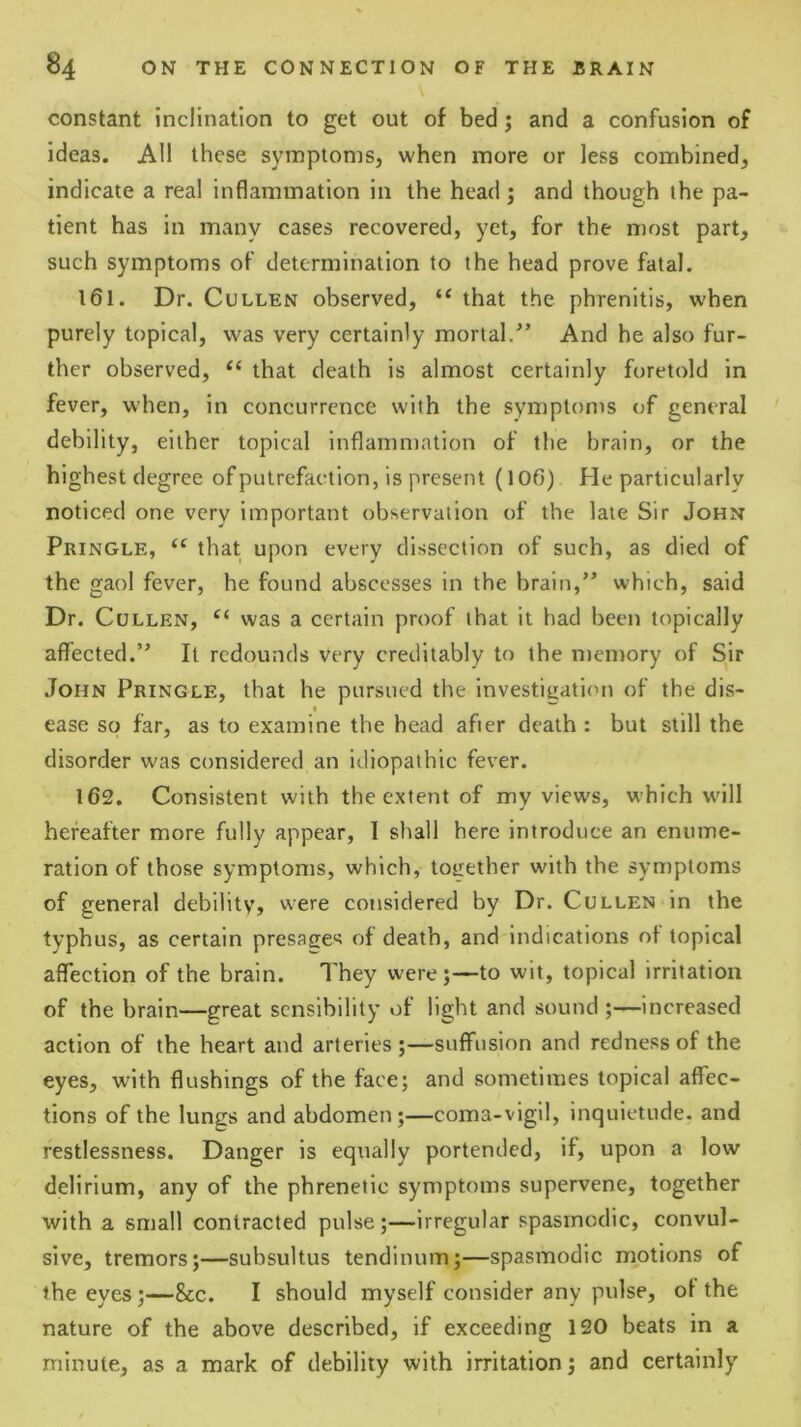 constant inclination to get out of bed; and a confusion of ideas. AH these symptoms, when more or less combined, indicate a real inflammation in the head ; and though the pa- tient has in many cases recovered, yet, for the most part, such symptoms of determination to the head prove fatal. 161. Dr. Cullen observed, that the phrenitis, when purely topical, was very certainly mortal/’ And he also fur- ther observed, ‘‘ that death is almost certainly foretold in fever, when, in concurrence with the symptoms of general debility, either topical inflammation of the brain, or the highest degree of putrefaction, is present (106) He particularly noticed one very important observation of the late Sir John Pringle, “ that upon every dissection of such, as died of the gaol fever, he found abscesses in the brain,” which, said Dr. Cullen, was a certain proof that it had been topically affected.” It redounds very creditably to the memory of Sir John Pringle, that he pursued the investigatiem of the dis- « ease so far, as to examine the head after death : but still the disorder was considered an idiopathic fever. 162. Consistent with the extent of my views, which w'lll hereafter more fully appear, 1 shall here introduce an enume- ration of those symptoms, which, together with the symptoms of general debility, were considered by Dr. Cullen in the typhus, as certain presages of death, and indications of topical affection of the brain. They were;—-to wit, topical irritation of the brain—great sensibility of light and sound ;—increased action of the heart and arteries ;—suffusion and redness of the eyes, with flushings of the face; and sometimes topical affec- tions of the lungs and abdomen;—coma-vigil, inquietude, and restlessness. Danger is equally portended, if, upon a low delirium, any of the phrenetic symptoms supervene, together with a small contracted pulse;—irregular spasmodic, convul- sive, tremors;—subsultus tendinum;—spasmodic motions of the eyes;—&c. I should myself consider any pulse, of the nature of the above described, if exceeding 120 beats in a minute, as a mark of debility with irritation; and certainly