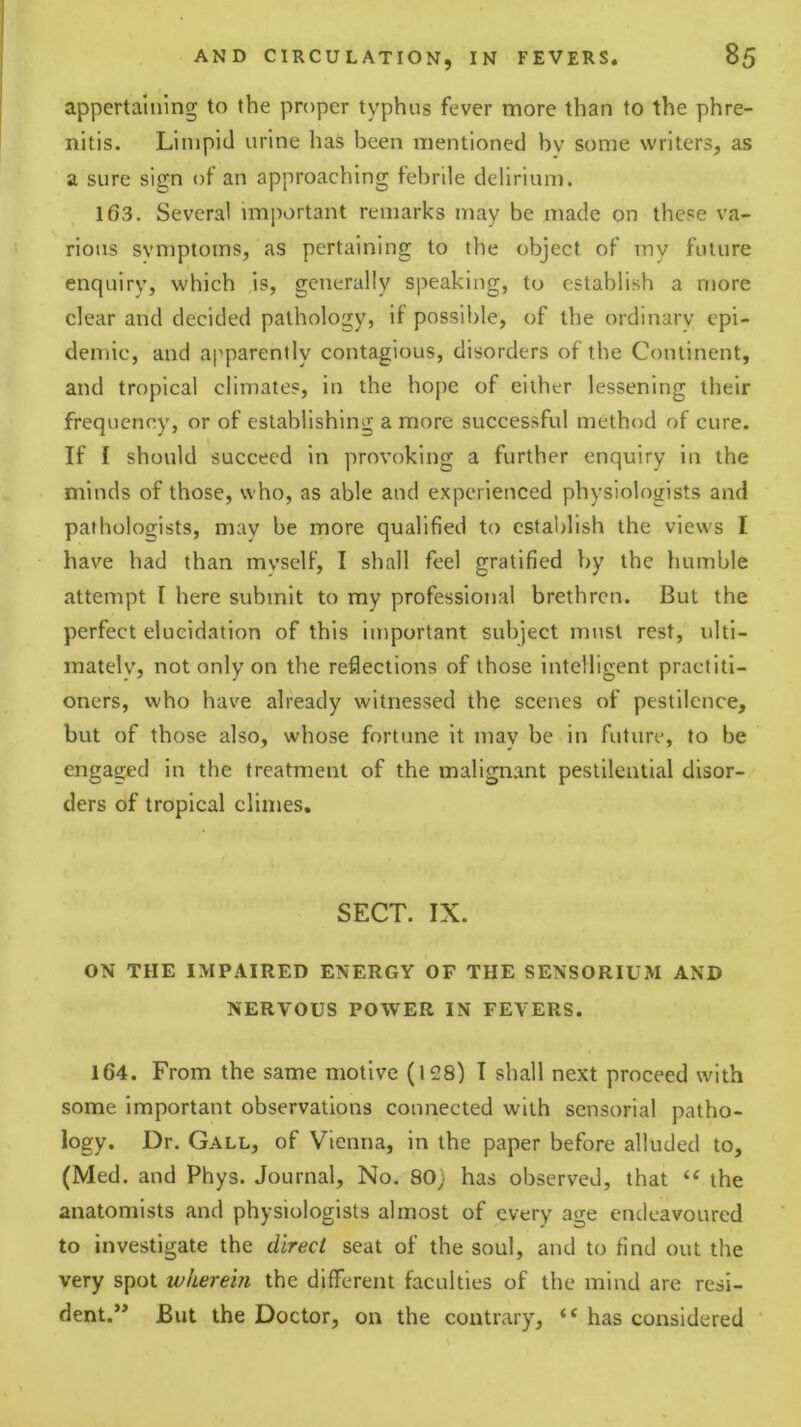 appertaining to the proper typhus fever more than to the phre- nltis. Limpid urine has been mentioned bv some writers, as a sure sign of an approaching febrile delirium. 163. Several important remarks may be made on these va- rious symptoms, as pertaining to the object of my future enquiry, which is, generally speaking, to establish a more clear and decided pathology, if possible, of the ordinary epi- demic, and apparently contagious, disorders of the Continent, and tropical climates, in the hope of either lessening their frequency, or of establishing a more successful method of cure. If I should succeed in provoking a further enquiry in the minds of those, who, as able and experienced physiologists and pathologists, may be more qualified to establish the views I have had than mvself, I shall feel gratified by the humble attempt I here submit to my professional brethren. But the perfect elucidation of this important subject must rest, ulti- mately, not only on the reflections of those intelligent practiti- oners, who have already witnessed the scenes of pestilence, but of those also, whose fortune it may be in future, to be engaged in the treatment of the malignant pestilential disor- ders of tropical climes, SECT. IX. ON THE IMPAIRED ENERGY OF THE SENSORIUM AND NERVOUS POWER IN FEVERS. 164. From the same motive (128) I shall next proceed with some important observations connected with sensorial patho- logy. Dr. Gall, of Vienna, in the paper before alluded to, (Med. and Phys. Journal, No. 80; has observed, that the anatomists and physiologists almost of every age endeavoured to investigate the direct seat of the soul, and to find out the very spot wherein the different faculties of the mind are resi- dent.** But the Doctor, on the contrary, “ has considered