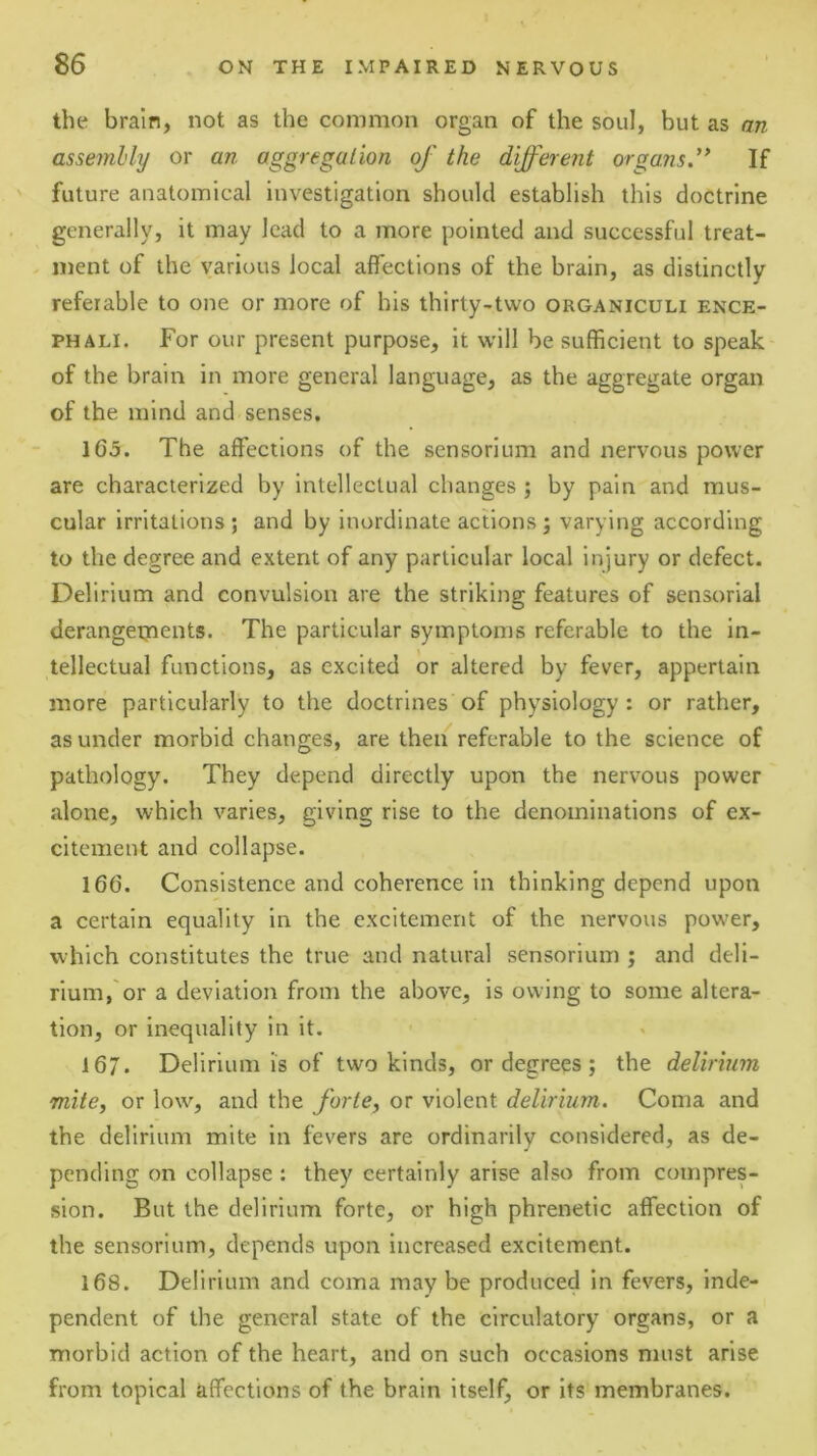 the brain, not as the common organ of the soul, but as an assembly or an aggregation of the different organs.” If ' future anatomical investigation should establish this doctrine generally, it may lead to a more pointed and successful treat- ment of the various local affections of the brain, as distinctly referable to one or more of his thirty-two organiculi ence- PHALI. For our present purpose, it will be sufficient to speak of the brain in more general language, as the aggregate organ of the mind and senses. 165. The affections of the sensorium and nervous power are characterized by intellectual changes ; by pain and mus- cular irritations; and by inordinate actions; varying according to the degree and extent of any particular local injury or defect. Delirium and convulsion are the striking features of sensorial derangeijients. The particular symptoms referable to the in- tellectual functions, as excited or altered by fever, appertain more particularly to the doctrines of physiology: or rather, asunder morbid changes, are then referable to the science of pathology. They depend directly upon the nervous power alone, which varies, giving rise to the denominations of ex- citement and collapse. 166. Consistence and coherence in thinking depend upon a certain equality in the excitement of the nervous power, which constitutes the true and natural sensorium ; and deli- rium,'or a deviation from the above, is owing to some altera- tion, or inequality in it. 167. Delirium is of two kinds, or degrees ; the delirium mite, or low, and the forte, or violent delirium. Coma and the delirium mite in fevers are ordinarily considered, as de- pending on collapse : they certainly arise also from compres- sion. But the delirium forte, or high phrenetic affection of the sensorium, depends upon increased excitement. 168. Delirium and coma may be produced in fevers, inde- pendent of the general state of the circulatory organs, or a morbid action of the heart, and on such occasions must arise from topical affections of the brain itself, or its membranes.