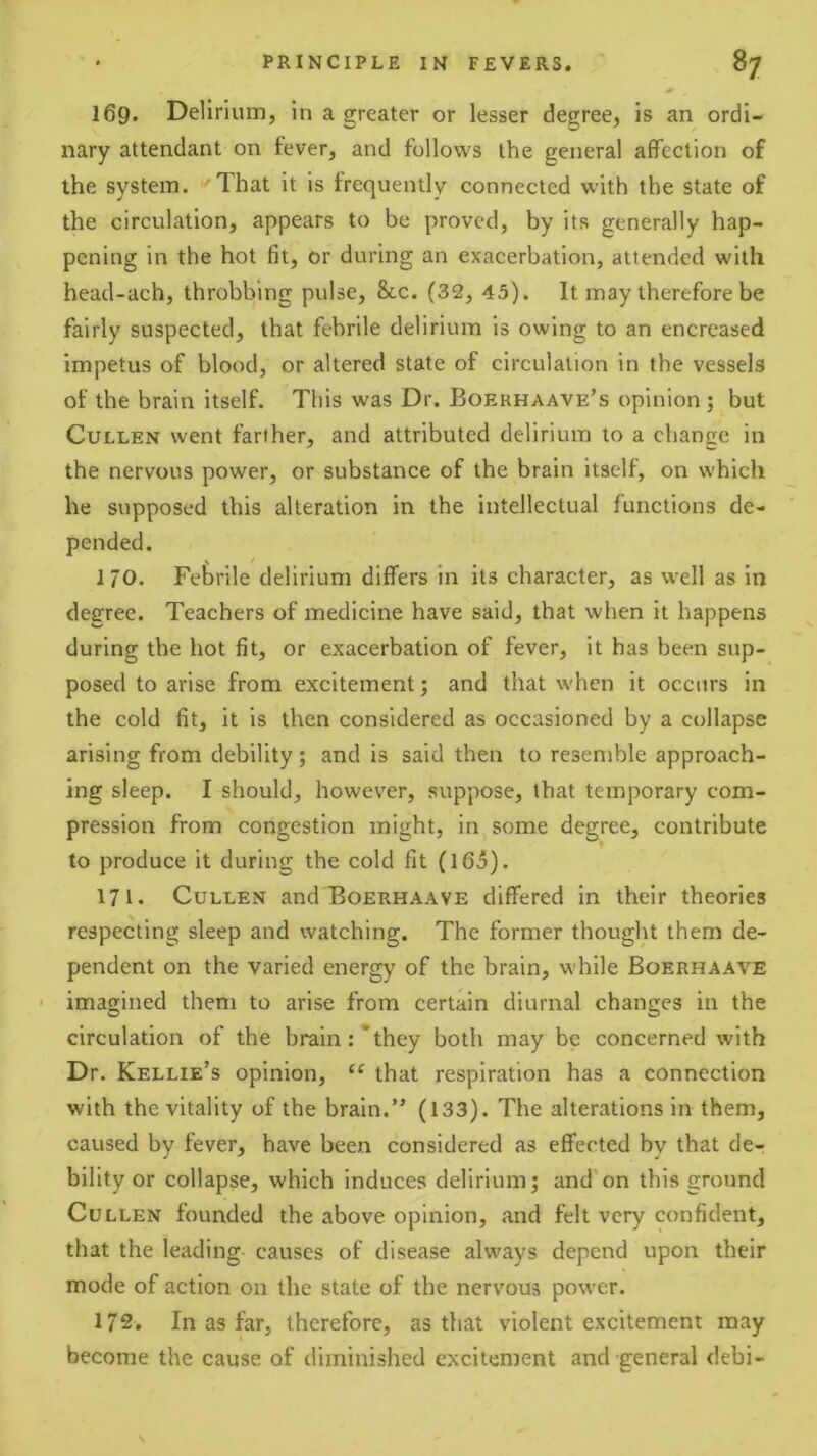 169. Delirium, in a greater or lesser degree, is an ordi- nary attendant on fever, and follows the general affection of the system. That it is frequently connected with the state of the circulation, appears to be proved, by its generally hap- pening in the hot fit, or during an exacerbation, attended with head-ach, throbbing pulse, 8cc. (32, 45). It may therefore be fairly suspected, that febrile delirium is owing to an encreased impetus of blood, or altered state of circulation in the vessels of the brain itself. This was Dr. Boerhaave’s opinion ; but Cullen went farther, and attributed delirium to a change in the nervous power, or substance of the brain itself, on which he supposed this alteration in the intellectual functions de- pended. 170. Fetrile delirium differs in its character, as well as in degree. Teachers of medicine have said, that when it happens during the hot fit, or exacerbation of fever, it has been sup- posed to arise from excitement; and that when it occurs in the cold fit, it is then considered as occasioned by a collapse arising from debility; and is said then to resemble approach- ing sleep. I should, however, suppose, that temporary com- pression from congestion might, in, some degree, contribute to produce it during the cold fit (165). 171. Cullen and Boerhaave differed in their theories respecting sleep and watching. The former thought them de- pendent on the varied energy of the brain, while Boerhaave ' imagined them to arise from certain diurnal changes in the circulation of the brain :*they both may be concerned with Dr. Kellie’s opinion, “ that respiration has a connection with the vitality of the brain.” (133). The alterations in them, caused by fever, have been considered as effected by that de- bility or collapse, which induces delirium; and'on this ground Cullen founded the above opinion, and felt very confident, that the leading causes of disease always depend upon their mode of action on the state of the nervous power. 172. In as far, therefore, as that violent excitement may become the cause of diminished excitement and general debi-