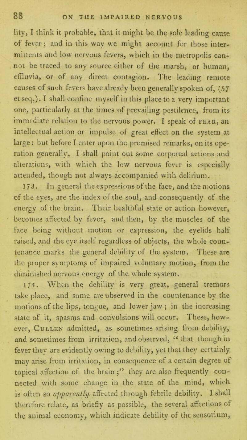 llty, I think it probable, that it might be the sole leading cause of fever; and in this way we might account for those inter- mittents and low nervous fevers, which in the metropolis can* not be traced to any source either of the marsh, or human, effluvia, or of any direct contagion. I'he leading remote causes cf such fevers have already been generally spoken of, (57 etseq.). I shall confine myself in this place to a very important one, particularly at the times of prevailing pestilence, from its Immediate relation to the nervous power. I speak of fear, an intellectual action or Impulse of great effect on the system at large: but before I enter upon the promised remarks, on its ope- ration generally, I shall point out some corporeal actions and alterations, with which the low nervous fever is especially attended, though not always accompanied with delirium. 173. In general the expressions of the face, and the motions of the eyes, are the index of the soul, and consequently of the energy of the brain. Their healthful state or action however, becomes affected by fever, and then, by the muscles of the face being without motion or expressif)u, the eyelids half raised, and the eye Itself regardless of objects, the whole coun- tenance marks the general debility of the system. These are the proper symptom^ of impaired voluntary motion, from the diminished nervous energy of the whole system. 174. When the debility is very great, general tremors take place, and some are observed in the countenance by the motions of the lips, tongue, and lower jaw; in the increasing state of it, spasms and convulsions will occur. These, how- ever, Cullen admitted, as sometimes arising from debility, and sometimes from irritation, and observed, ‘^that though in fever they are evidently owing to debility, yet that they certainly may arise from irritation, in consequence of a certain degree of topical affection of the brainthey are also frequently con- nected with some change in the state of the mind, which is often so apparently affected through febrile debility. I shall therefore relate, as briefly as possible, the several affections of the animal economy, which indicate debility of the sensorium.