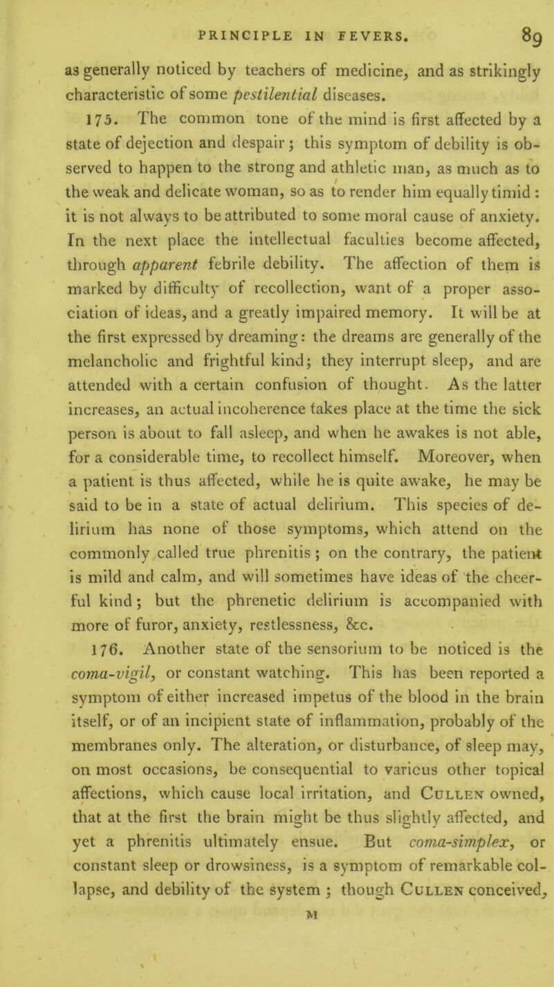 as generally noticed by teachers of medicine, and as strikingly characteristic of some pestilential diseases. 175. The common tone of the mind is first affected by a state of dejection and despair; this symptom of debility is ob- served to happen to the strong and athletic man, as much as to the weak and delicate woman, so as to render him equally timid : it is not always to be attributed to some moral cause of anxiety. In the next place the intellectual faculties become affected, through apparent febrile debility. The affection of them is marked by difficulty of recollection, want of a proper asso- ciation of ideas, and a greatly impaired memory. It will be at the first expressed by dreaming: the dreams are generally of the melancholic and frightful kind; they interrupt sleep, and are attended with a certain confusion of thought. As the latter increases, an actual incoherence takes place at the time the sick person is about to fall asleep, and when he awakes is not able, for a considerable time, to recollect himself. Moreover, when a patient is thus affected, while he is quite awake, he may be said to be in a state of actual delirium. This species of de- lirium has none of those symptoms, which attend on the commonly called true phrcnitis ; on the contrary, the patient is mild and calm, and will sometimes have ideas of the cheer- ful kind; but the phrenetic delirium is accompanied with more of furor, anxiety, restlessness, &c. 176. Another state of the sensorium to be noticed is the coma-vigil, or constant watching. This has been reported a synaptom of either increased impetus of the blood in the brain itself, or of an incipient state of inflammation, probably of the membranes only. The alteration, or disturbance, of sleep may, on most occasions, be consequential to various other topical affections, which cause local irritation, and Cullen owned, that at the first the brain might be thus slightly affected, and yet a phrenitis ultimately ensue. But coma-simplex, or constant sleep or drowsiness, is a symptom of remarkable col- lapse, and debility of the system ; though Cullen conceived. I M