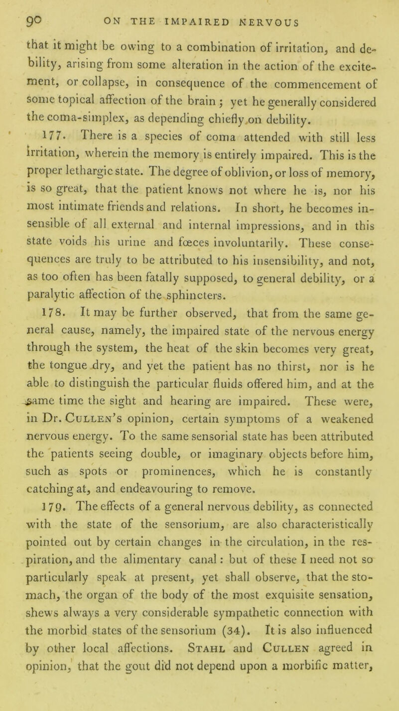 that it might be owing to a combination of irritation, and de- bility, arising from some alteration in the action of the excite- ment, or collapse, in consequence of the commencement of some topical affection of the brain j yet he generally considered thecoma-simplex, as depending chiefly,on debility. 177. There is a species of coma attended with still less irritation, wherein the memory is entirely impaired. This is the proper lethargic state. The degree of oblivion, or loss of memory, is so great, that the patient knows not where he is, nor his most intimate friends and relations. In short, he becomes in- sensible of all external and internal impressions, and in this state voids his urine and foeces involuntarily. These conse- quences are truly to be attributed to his insensibility, and not, as too often has been fatally supposed, to general debility, or a paralytic affection of the sphincters. 178. It may be further observed, that from the same ge- neral cause, namely, the impaired state of the nervous energy through the system, the heat of the skin becomes very great, the tongue dry, and yet the patient has no thirst, nor is he able to distinguish the particular fluids offered him, and at the ^ame time the sight and hearing are impaired. These were, in Dr. Cullen’s opinion, certain symptoms of a weakened nervous energy. To the same sensorial state has been attributed the patients seeing double, or imaginary objects before him, such as spots or prominences, which he is constantly catching at, and endeavouring to remove. MQ. The effects of a general nervous debility, as connected with the state of the sensorium, are also characteristically pointed out by certain changes in the circulation, in the res- piration, and the alimentary canal: but of these I need not so particularly speak at present, yet shall observe, that the sto- mach, the organ of the body of the most exquisite sensation, shews always a very considerable sympathetic connection with the morbid states of the sensorium (34). It is also influenced by other local affections. Stahl and Cullen agreed in opinion,' that the gout did not depend upon a morbific matter,