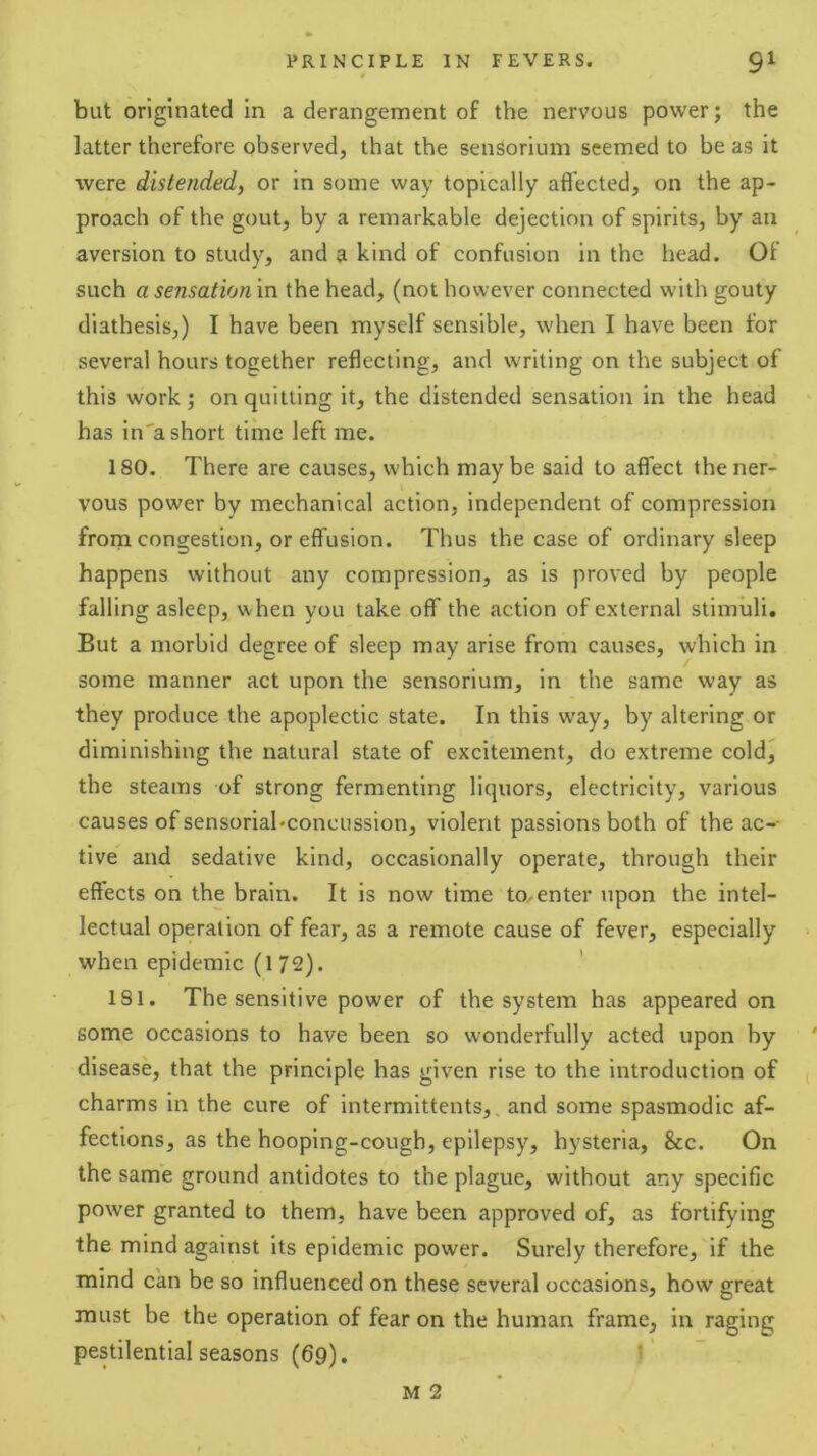 but originated In a derangement of the nervous power; the latter therefore observed, that the sensorium seemed to be as it were distended, or in some way topically affected, on the ap- proach of the gout, by a remarkable dejection of spirits, by an aversion to study, and a kind of confusion in the head. Of such a sensation in the head, (not however connected with gouty diathesis,) I have been myself sensible, when I have been for several hours together reflecting, and writing on the subject of this work; on quitting it, the distended sensation in the head has in'a short time left me. 180. There are causes, which maybe said to affect the ner- vous power by mechanical action, independent of compression frorn congestion, or effusion. Thus the case of ordinary sleep happens without any compression, as is proved by people falling asleep, when you take off the action of external stimuli. But a morbid degree of sleep may arise from causes, which in some manner act upon the sensorium, in the same way as they produce the apoplectic state. In this w’ay, by altering or diminishing the natural state of excitement, do extreme coldj the steams of strong fermenting liquors, electricity, various causes of sensoriabconcussion, violent passions both of the ac-- tive and sedative kind, occasionally operate, through their effects on the brain. It is now time to^enter upon the intel- lectual operation of fear, as a remote cause of fever, especially when epidemic (172). 181. The sensitive power of the system has appeared on some occasions to have been so wonderfully acted upon by ' disease, that the principle has given rise to the introduction of charms in the cure of intermittents, and some spasmodic af- fections, as the hooping-cough, epilepsy, hysteria, &c. On the same ground antidotes to the plague, without any specific power granted to them, have been approved of, as fortifying the mind against its epidemic power. Surely therefore, if the mind can be so influenced on these several occasions, how great must be the operation of fear on the human frame, in raging pestilential seasons (69). t’ M 2