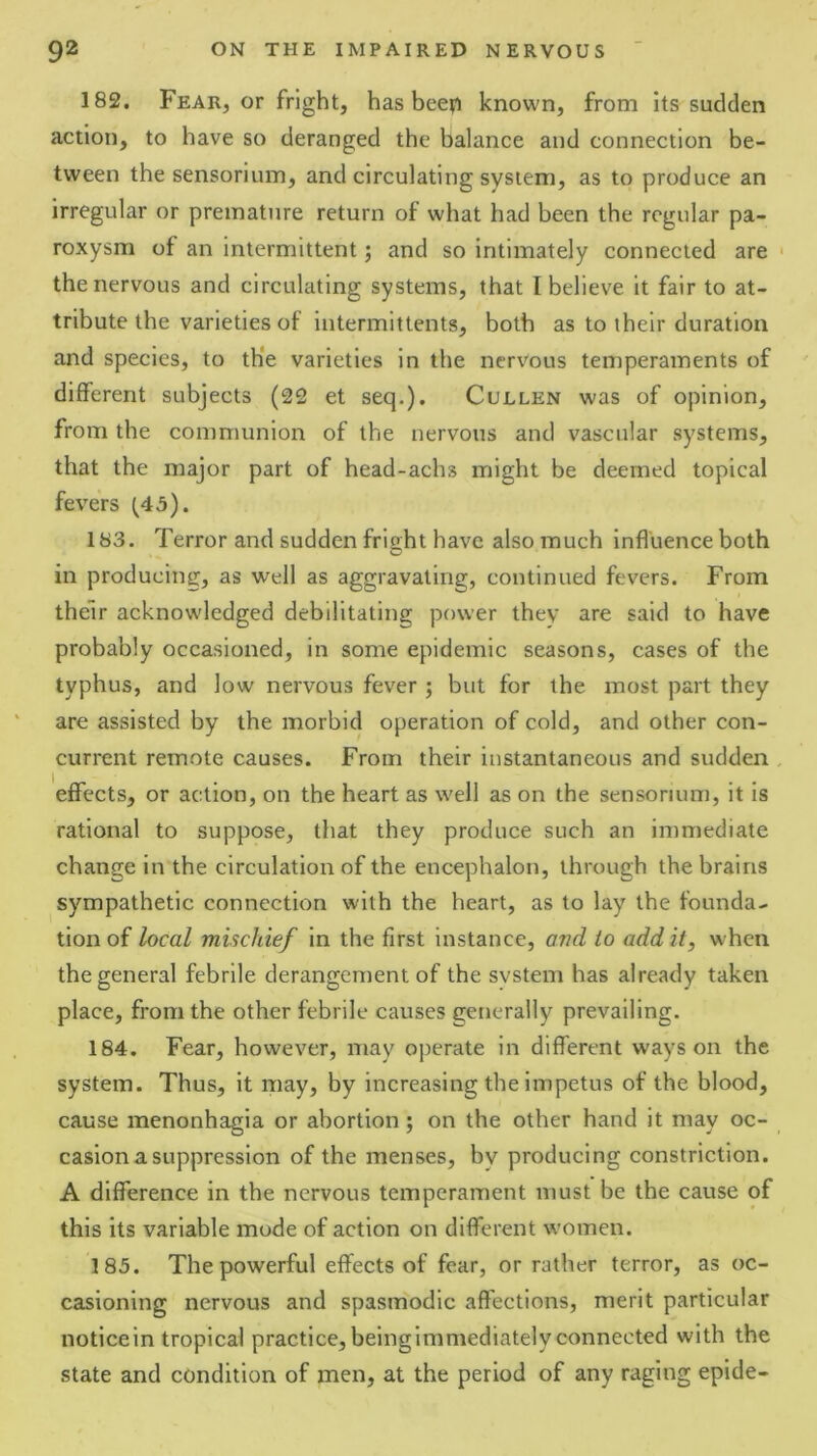 182. Fear, or fright, has bee?i known, from its sudden action, to have so deranged the balance and connection be- tween the sensorium, and circulating system, as to produce an irregular or premature return of what had been the regular pa- roxysm of an intermittent; and so intimately connected are the nervous and circulating systems, that I believe it fair to at- tribute the varieties of iutermittents, both as to their duration and species, to th'e varieties in the nervous temperaments of different subjects (22 et seq.). Cullen was of opinion, from the communion of the nervous and vascular systems, that the major part of head-achs might be deemed topical fevers ^45). 183. Terror and sudden fright have also much influence both in producing, as well as aggravating, continued fevers. From their acknowledged debilitating power they are said to have probably occasioned, in some epidemic seasons, cases of the typhus, and low nervous fever; but for the most part they are assisted by the morbid operation of cold, and other con- current remote causes. From their instantaneous and sudden effects, or action, on the heart as well as on the sensorium, it is rational to suppose, that they produce such an immediate change in the circulation of the encephalon, through the brains sympathetic connection with the heart, as to lay the founda- tion of local mischief in the first instance, and to add it, when the general febrile derangement of the system has already taken place, from the other febrile causes generally prevailing. 184. Fear, however, may operate in different ways on the system. Thus, it may, by increasing the impetus of the blood, cause menonhagia or abortion; on the other hand it may oc- casion a suppression of the menses, by producing constriction. A difference in the nervous temperament must be the cause of this its variable mode of action on different women. 185. The powerful effects of fear, or rather terror, as oc- casioning nervous and spasmodic affections, merit particular noticein tropical practice,beingimmediatelyconnected with the state and condition of men, at the period of any raging epide-