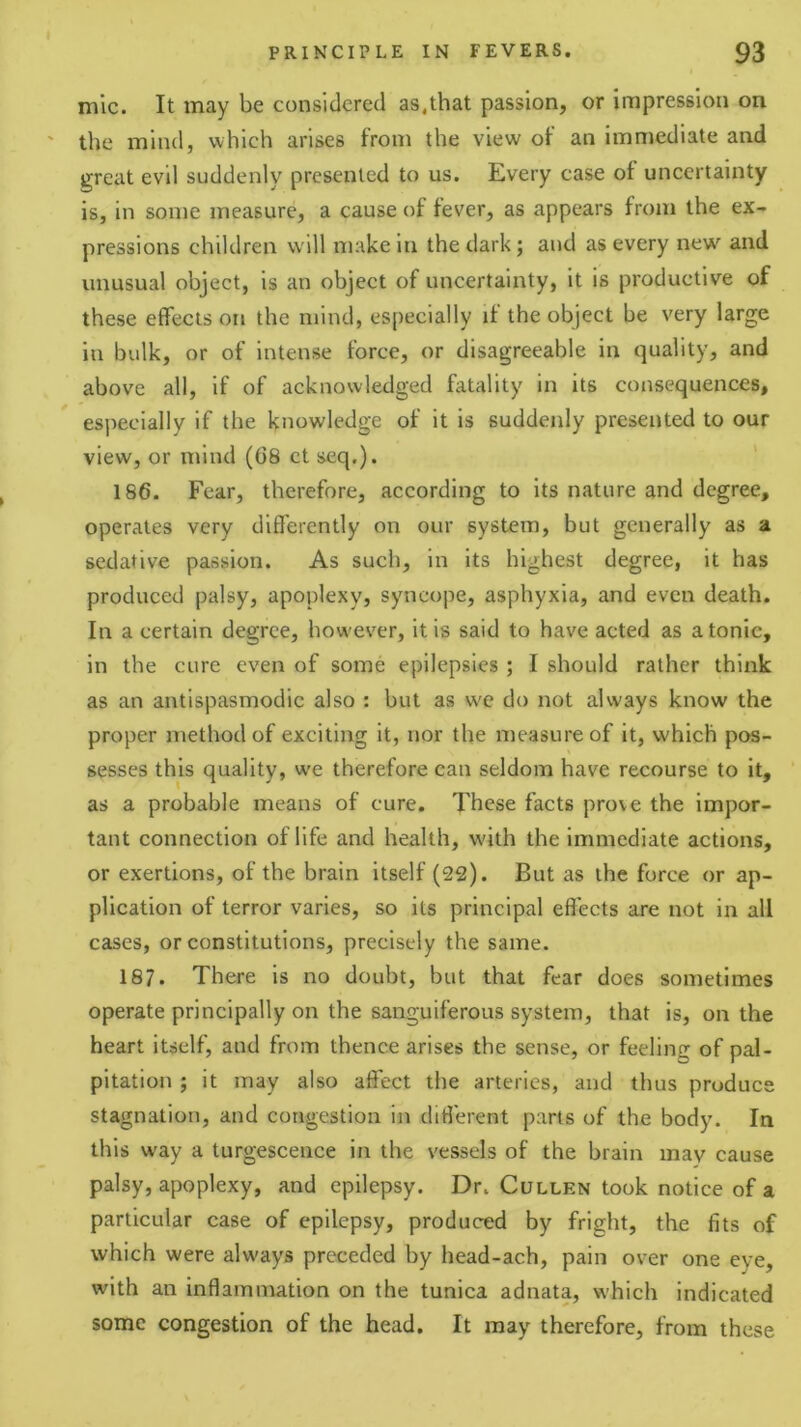 mic. It may be considered as.that passion, or impression on ' the mind, which arises from the view of an immediate and great evil suddenly presented to us. Every case of uncertainty is, in some measure, a cause of fever, as appears from the ex- pressions children will make in the dark; and as every new and unusual object, is an object of uncertainty, it is productive of these effects on the mind, especially if the object be very large in bulk, or of intense force, or disagreeable in quality, and above all, if of acknowledged fatality in its consequences, especially if the knowledge of it is suddenly presented to our view, or mind (68 ct seq.). ' 186. Fear, therefore, according to its nature and degree, operates very differently on our system, but generally as a sedative passion. As such, in its highest degree, it has produced palsy, apoplexy, syncope, asphyxia, and even death. In a certain degree, however, it is said to have acted as atonic, in the cure even of some epilepsies ; I should rather think as an antispasmodic also : but as we do not always know the proper method of exciting it, nor the measure of it, which pos- sesses this quality, we therefore can seldom have recourse to it, as a probable means of cure. These facts prove the impor- tant connection of life and health, with the Immediate actions, or exertions, of the brain itself (22). But as the force or ap- plication of terror varies, so its principal effects are not in all cases, or constitutions, precisely the same. 187. There is no doubt, but that fear does sometimes operate principally on the sanguiferous system, that is, on the heart itself, and from thence arises the sense, or feeling of pal- pitation ; it may also affect the arteries, and thus produce stagnation, and congestion in different parts of the body. In this way a turgescence in the vessels of the brain may cause palsy, apoplexy, and epilepsy. Dr. Cullen took notice of a particular case of epilepsy, produced by fright, the fits of which were always preceded by head-ach, pain over one eye, with an inflammation on the tunica adnata, which indicated some congestion of the head. It may therefore, from these